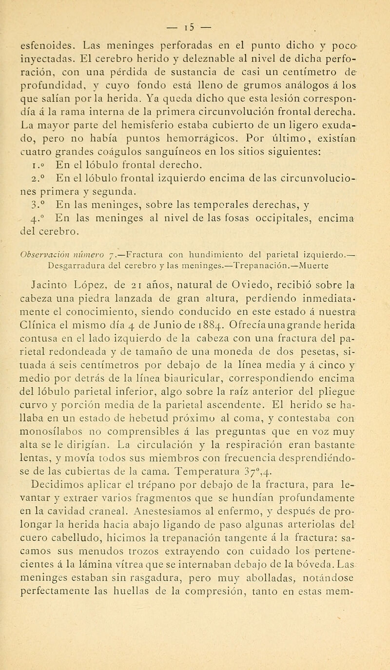 esfenoides. Las meninges perforadas en el punto dicho y poco- inyectadas. El cerebro herido y deleznable al nivel de dicha perfo- ración, con una pérdida de sustancia de casi un centímetro de- profundidad, y cuyo fondo está lleno de grumos análogos á los que salían por la herida. Ya queda dicho que esta lesión correspon- día á la rama interna de la primera circunvolución frontal derecha. La mayor parte del hemisferio estaba cubierto de un ligero exuda- do, pero no había puntos hemorrágicos. Por último, existían cuatro grandes coágulos sanguíneos en los sitios siguientes: I.o En el lóbulo frontal derecho. 2.° En el lóbulo frontal izquierdo encima de las circunvolucio- nes primera y segunda. 3.° En las meninges, sobre las temporales derechas, y 4.° En las meninges al nivel de las fosas occipitales, encima del cerebro. Observación número 7.—Fractura con hundimiento del parietal izquierdo.— Desgarradura del cerebro y las meninges.—Trepanación.—Muerte Jacinto López, de 21 años, natural de Oviedo, recibió sobre la cabeza una piedra lanzada de gran altura, perdiendo inmediata- mente el conocimiento, siendo conducido en este estado á nuestra Clínica el mismo día 4 de Junio de 1884. Ofrecía una grande herida contusa en el lado izquierdo de la cabeza con una fractura del pa- rietal redondeada y de tamaiio de una moneda de dos pesetas, si- tuada á seis centímetros por debajo de la línea media y á cinco y medio por detrás de la línea biauricular, correspondiendo encima del lóbulo parietal inferior, algo sobre la raíz anterior del pliegue curvo y porción media de la parietal ascendente. El herido se ha- llaba en un estado de hebetud próximo al coma, y contestaba con monosílabos no comprensibles á las preguntas que en voz muy alta se le dirigían. La circulación y la respiración eran bastante^ lentas, y movía todos sus miembros con frecuencia desprendiéndo- se de las cubiertas de la cama. Temperatura 37°,4. Decidimos aplicar el trépano por debajo de la fractura, para le- vantar y extraer varios fragmentos que se hundían profundamente en la cavidad craneal. Anestesiamos al enfermo, y después de pro- longar la herida hacia abajo ligando de paso algunas arteriolas del cuero cabelludo, hicimos la trepanación tangente á la fractura: sa- camos sus menudos trozos extrayendo con cuidado los pertene- cientes á la lámina vitrea que se internaban debajo de la bóveda. Las meninges estaban sin rasgadura, pero muy abolladas, notándose perfectamente las huellas de la compresión, tanto en estas mem-