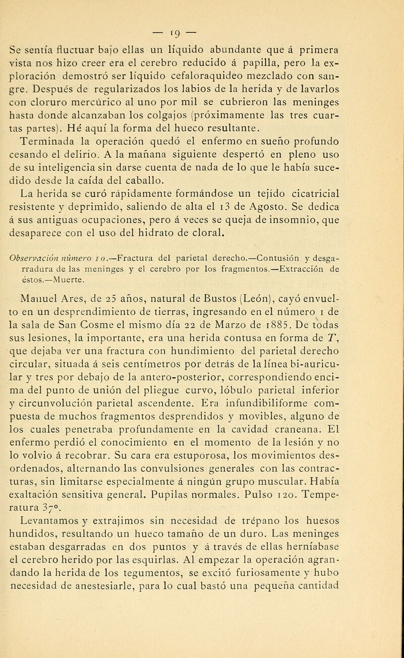 — (9 — Se sentía fluctuar bajo ellas un líquido abundante que á primera vista nos hizo creer era el cerebro reducido á papilla, pero la ex- ploración demostró ser líquido cefaloraquideo mezclado con san- gre. Después de regularizados los labios de la herida y de lavarlos con cloruro mercúrico al uno por mil se cubrieron las meninges hasta donde alcanzaban los colgajos (próximamente las tres cuar- tas partes). Hé aquí la forma del hueco resultante. Terminada la operación quedó el enfermo en sueño profundo cesando el delirio. A la mañana siguiente despertó en pleno uso de su inteligencia sin darse cuenta de nada de lo que le había suce- dido desde la caída del caballo. La herida se curó rápidamente formándose un tejido cicatricial resistente y deprimido, saliendo de alta el i3 de Agosto. Se dedica á sus antiguas ocupaciones, pero á veces se queja de insomnio, que desaparece con el uso del hidrato de doral. Observación número I o.—Fractura del parietal derecho.—Contusión y desga- rradura de las meninges y el cerebro por los fragmentos,—Extracción de éstos.—Muerte. Manuel Ares, de 25 años, natural de Bustos (León), cayó envuel- to en un desprendimiento de tierras, ingresando en el número i de la sala de San Cosme el mismo día 22 de Marzo de i885. De todas sus lesiones, la importante, era una herida contusa en forma de T, que dejaba ver una fractura con hundimiento del parietal derecho circular, situada á seis centímetros por detrás de la línea bi-auricu- lar y tres por debajo de la antero-posterior, correspondiendo enci- ma del punto de unión del pliegue curvo, lóbulo parietal inferior y circunvolución parietal ascendente. Era infundibiliforme com- puesta de muchos fragmentos desprendidos y movibles, alguno de los cuales penetraba profundamente en la cavidad craneana. El enfermo perdió el conocimiento en el momento de la lesión y no lo volvió á recobrar. Su cara era estuporosa, los movimientos des- ordenados, alternando las convulsiones generales con las contrac- turas, sin limitarse especialmente á ningún grupo muscular. Había exaltación sensitiva general. Pupilas normales. Pulso 120. Tempe- ratura 37°. Levantamos y extrajimos sin necesidad de trépano los huesos hundidos, resultando un hueco tamaño de un duro. Las meninges estaban desgarradas en dos puntos y á través de ellas herníabase el cerebro herido por las esquirlas. Al empezar la operación agran- dando la herida de los tegumentos, se excitó furiosamente y hubo necesidad de anestesiarle, para lo cual bastó una pequeña cantidad