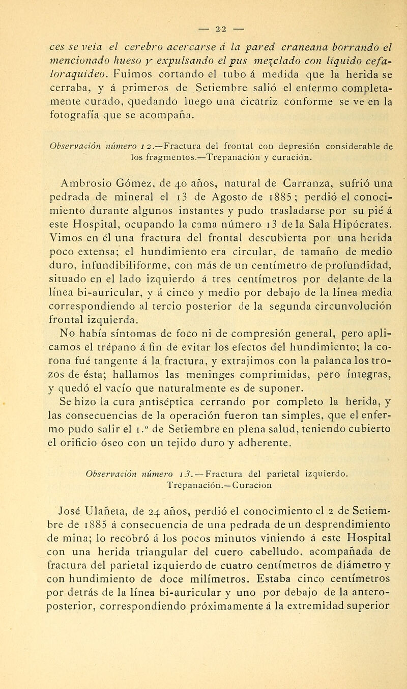 ees se veía el cerebro acercarse á la pared craneana borrando el mencionado hueso y expulsando el pus me:(clado con liquido cefa- loraquídeo. Fuimos cortando el tubo á medida que la herida se cerraba, y á primeros de Setiembre salió el enfermo completa- mente curado, quedando luego una cicatriz conforme se ve en la fotografía que se acompaña. Observación número 12.—Fractura del frontal con depresión considerable de los fragmentos.—Trepanación y curación. Ambrosio Gómez, de 40 años, natural de Carranza, sufrió una pedrada de mineral el i3 de Agosto de i885; perdió el conoci- miento durante algunos instantes y pudo trasladarse por su pie' á este Hospital, ocupando la cama número- i3 déla Sala Hipócrates. Vimos en él una fractura del frontal descubierta por una herida poco extensa; el hundimiento era circular, de tamaño de medio duro, infundibiliforme, con más de un centímetro de profundidad, situado en el lado izquierdo á tres centímetros por delante de la línea bi-auricular, y á cinco y medio por debajo de la línea media correspondiendo al tercio posterior de la segunda circunvolución frontal izquierda. No había síntomas de foco ni de compresión general, pero apli- camos el trépano á fin de evitar los efectos del hundimiento; la co- rona fué tangente á la fractura, y extrajimos con la palanca los tro- zos de ésta; hallamos las meninges comprimidas, pero íntegras, y quedó el vacío que naturalmente es de suponer. Se hizo la cura antiséptica cerrando por completo la herida, y las consecuencias de la operación fueron tan simples, que el enfer- mo pudo salir el \.° de Setiembre en plena salud, teniendo cubierto el orificio óseo con un tejido duro y adherente. Observación número i3. — Fractura del parietal izquierdo. Trepanación.—Curación José Ulañeía, de 24 años, perdió el conocimiento el 2 de Setiem- bre de 1885 á consecuencia de una pedrada de un desprendimiento de mina; lo recobró á los pocos minutos viniendo á este Hospital con una herida triangular del cuero cabelludo, acompañada de fractura del parietal izquierdo de cuatro centímetros de diámetro y con hundimiento de doce milímetros. Estaba cinco centímetros por detrás de la línea bi-auricular y uno por debajo de la antero- posterior, correspondiendo próximamente á la extremidad superior