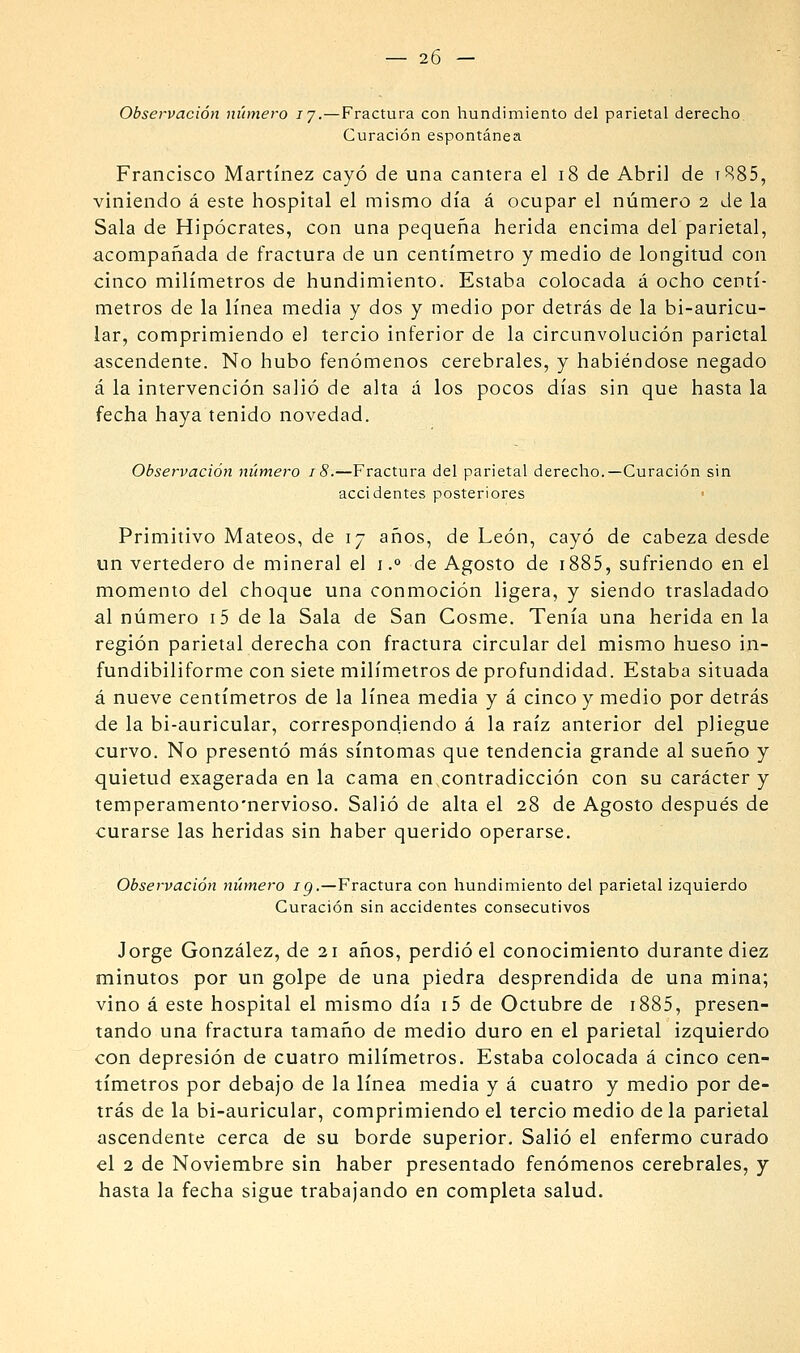 Observación número ly.—Fractura con hundimiento del parietal derecho Curación espontánea Francisco Martínez cayó de una cantera el i8 de Abril de tR85, viniendo á este hospital el mismo día á ocupar el número 2 Je la Sala de Hipócrates, con una pequeña herida encima del parietal, acompañada de fractura de un centímetro y medio de longitud con cinco milímetros de hundimiento. Estaba colocada á ocho centí- metros de la línea media y dos y medio por detrás de la bi-auricu- lar, comprimiendo el tercio inferior de la circunvolución parietal ascendente. No hubo fenómenos cerebrales, y habiéndose negado á la intervención salió de alta á los pocos días sin que hasta la fecha haya tenido novedad. Observación número j 8.—Fractura del parietal derecho.—Curación sin accidentes posteriores Primitivo Mateos, de 17 años, de León, cayó de cabeza desde un vertedero de mineral el 1.° de Agosto de i885, sufriendo en el momento del choque una conmoción ligera, y siendo trasladado al número i5 déla Sala de San Cosme, Tenía una herida en la región parietal derecha con fractura circular del mismo hueso in- fundibiliforme con siete milímetros de profundidad. Estaba situada á nueve centímetros de la línea media y á cinco y medio por detrás de la bi-auricular, correspondiendo á la raíz anterior del pliegue curvo. No presentó más síntomas que tendencia grande al sueño y quietud exagerada en la cama en contradicción con su carácter y temperamento'nervioso. Salió de alta el 28 de Agosto después de curarse las heridas sin haber querido operarse. Observación número ig.—Fractura con hundimiento del parietal izquierdo Curación sin accidentes consecutivos Jorge González, de 21 años, perdió el conocimiento durante diez minutos por un golpe de una piedra desprendida de una mina; vino á este hospital el mismo día i5 de Octubre de i885, presen- tando una fractura tamaño de medio duro en el parietal izquierdo con depresión de cuatro milímetros. Estaba colocada á cinco cen- tímetros por debajo de la línea media y á cuatro y medio por de- trás de la bi-auricular, comprimiendo el tercio medio déla parietal ascendente cerca de su borde superior. Salió el enfermo curado el 2 de Noviembre sin haber presentado fenómenos cerebrales, y hasta la fecha sigue trabajando en completa salud.