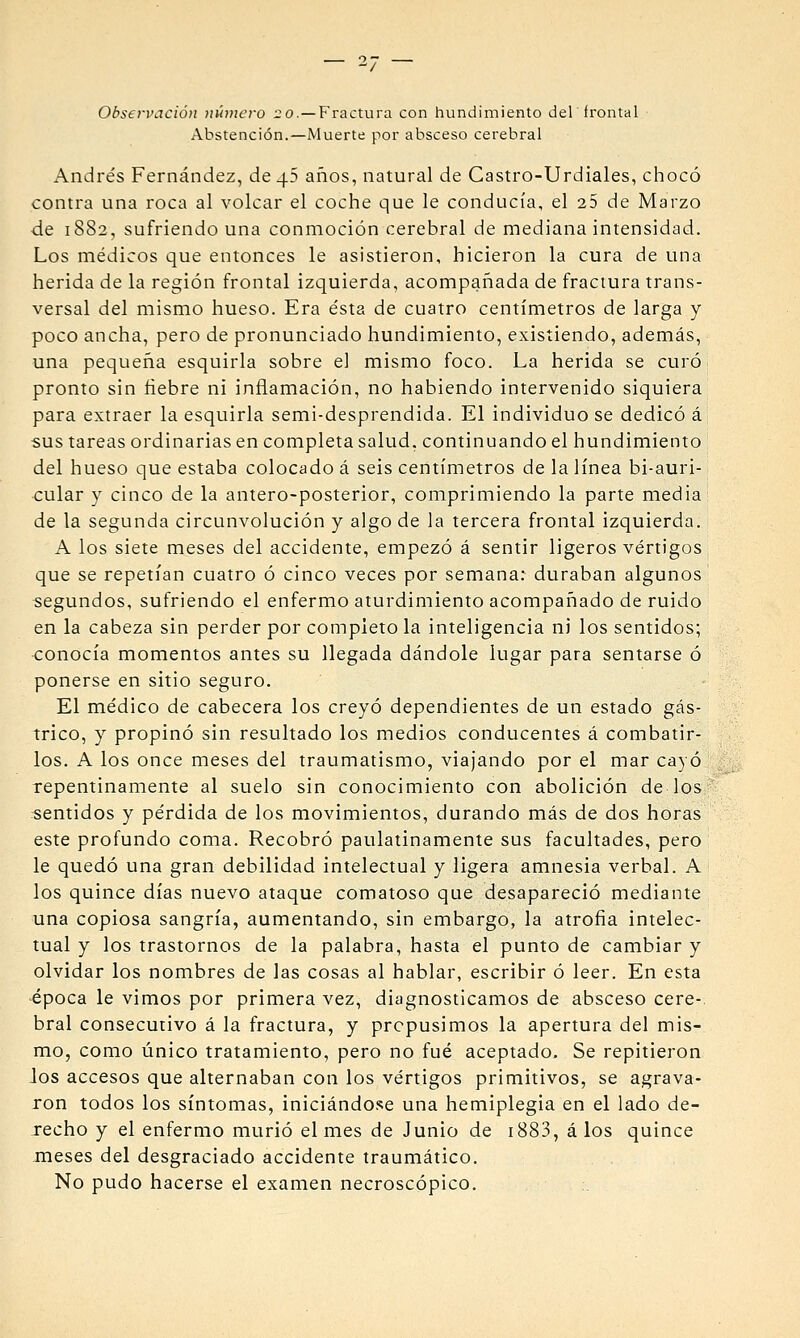 Abstención.—Muerte por absceso cerebral Andrés Fernández, de 45 años, natural de Castro-Urdiales, chocó contra una roca al volcar el coche que le conducía, el 25 de Marzo de 1S82, sufriendo una conmoción cerebral de mediana intensidad. Los médicos que entonces le asistieron, hicieron la cura de una herida de la región frontal izquierda, acompañada de fractura trans- versal del mismo hueso. Era ésta de cuatro centímetros de larga y poco ancha, pero de pronunciado hundimiento, existiendo, además, una pequeña esquirla sobre el mismo foco. La herida se curó pronto sin fiebre ni inflamación, no habiendo intervenido siquiera para extraer la esquirla semi-desprendida. El individuo se dedicó á sus tareas ordinarias en completa salud, continuando el hundimiento del hueso que estaba colocado á seis centímetros de la línea bi-auri- cular y cinco de la antero-posterior, comprimiendo la parte media de la segunda circunvolución y algo de la tercera frontal izquierda. A los siete meses del accidente, empezó á sentir ligeros vértigos que se repetían cuatro ó cinco veces por semana: duraban algunos segundos, sufriendo el enfermo aturdimiento acompañado de ruido en la cabeza sin perder por completo la inteligencia ni los sentidos; conocía momentos antes su llegada dándole lugar para sentarse ó ponerse en sitio seguro. El médico de cabecera los creyó dependientes de un estado gás- trico, y propinó sin resultado los medios conducentes á combatir- los. A los once meses del traumatismo, viajando por el mar cayó repentinamente al suelo sin conocimiento con abolición de los sentidos y pérdida de los movimientos, durando más de dos horas este profundo coma. Recobró paulatinamente sus facultades, pero le quedó una gran debilidad intelectual y ligera amnesia verbal. A los quince días nuevo ataque comatoso que desapareció mediante una copiosa sangría, aumentando, sin embargo, la atrofia intelec- tual y los trastornos de la palabra, hasta el punto de cambiar y olvidar los nombres de las cosas al hablar, escribir ó leer. En esta época le vimos por primera vez, diagnosticamos de absceso cere-. bral consecutivo á la fractura, y prepusimos la apertura del mis- mo, como único tratamiento, pero no fué aceptado. Se repitieron los accesos que alternaban con los vértigos primitivos, se agrava- ron todos los síntomas, iniciándose una hemiplegia en el lado de- recho y el enfermo murió el mes de Junio de i883, á los quince meses del desgraciado accidente traumático. No pudo hacerse el examen necroscópico.