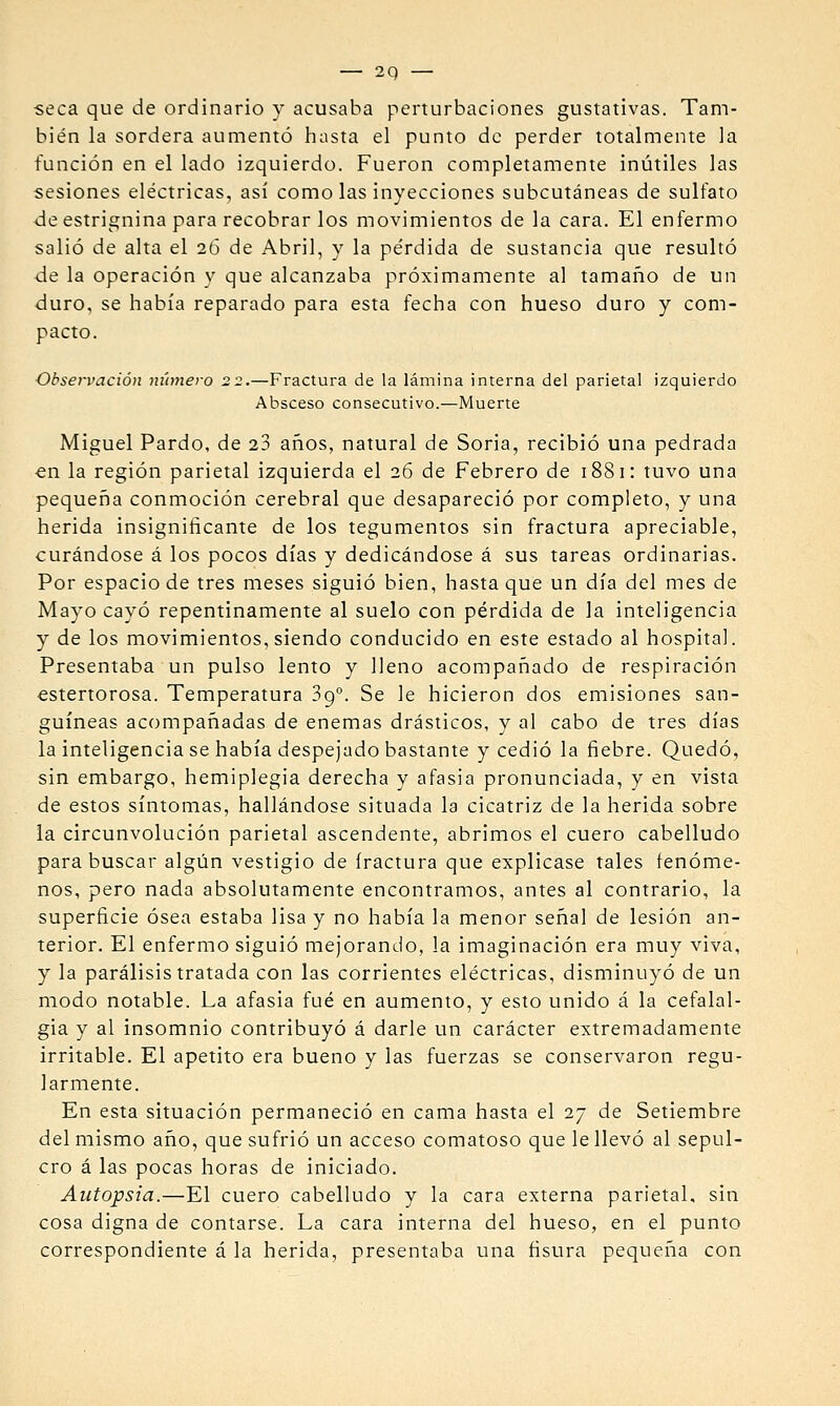 seca que de ordinario y acusaba perturbaciones gustativas. Tam- bién la sordera aumentó hasta el punto de perder totalmente la función en el lado izquierdo. Fueron completamente inútiles las sesiones eléctricas, así como las inyecciones subcutáneas de sulfato de estricnina para recobrar los movimientos de la cara. El enfermo salió de alta el 26 de Abril, y la pérdida de sustancia que resultó de la operación y que alcanzaba próximamente al tamaño de un duro, se había reparado para esta fecha con hueso duro y com- pacto. Observación número 22.—Fractura de la lámina interna del parietal izquierdo Absceso consecutivo.—Muerte Miguel Pardo, de 23 años, natural de Soria, recibió una pedrada €n la región parietal izquierda el 26 de Febrero de 1881: tuvo una pequeña conmoción cerebral que desapareció por completo, y una herida insignificante de los tegumentos sin fractura apreciable, curándose á los pocos días y dedicándose á sus tareas ordinarias. Por espacio de tres meses siguió bien, hasta que un día del mes de Mayo cayó repentinamente al suelo con pérdida de la inteligencia y de los movimientos, siendo conducido en este estado al hospital. Presentaba un pulso lento y lleno acompañado de respiración estertorosa. Temperatura 89°. Se le hicieron dos emisiones san- guíneas acompañadas de enemas drásticos, y al cabo de tres días la inteligencia se había despejado bastante y cedió la fiebre. Quedó, sin embargo, hemiplegia derecha y afasia pronunciada, y en vista de estos síntomas, hallándose situada la cicatriz de la herida sobre la circunvolución parietal ascendente, abrimos el cuero cabelludo para buscar algún vestigio de fractura que explicase tales fenóme- nos, pero nada absolutamente encontramos, antes al contrario, la superficie ósea estaba lisa y no había la menor señal de lesión an- terior. El enfermo siguió mejorando, la imaginación era muy viva, y la parálisis tratada con las corrientes eléctricas, disminuyó de un modo notable. La afasia fué en aumento, y esto unido á la cefalal- gia y al insomnio contribuyó á darle un carácter extremadamente irritable. El apetito era bueno y las fuerzas se conservaron regu- larmente. En esta situación permaneció en cama hasta el 27 de Setiembre del mismo año, que sufrió un acceso comatoso que le llevó al sepul- cro á las pocas horas de iniciado. Autopsia.—El cuero cabelludo y la cara externa parietal, sin cosa digna de contarse. La cara interna del hueso, en el punto correspondiente á la herida, presentaba una fisura pequeiia con