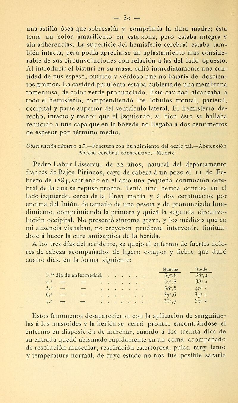 una astilla ósea que sobresalía y comprimía la dura madre; ésta tenía un color amarillento en esta zona, pero estaba íntegra y sin adherencias. La superficie del hemisferio cerebral estaba tam- bién intacta, pero podía apreciarse un aplastamiento más conside- rable de sus circunvoluciones con relación á las del lado opuesto. Al introducir el bisturí en su masa, salió inmediatamente una can- tidad de pus espeso, pútrido y verdoso que no bajaría de doscien- tos gramos. La cavidad purulenta estaba cubierta de una membrana tomentosa, de color verde pronunciado. Esta cavidad alcanzaba á todo el hemisferio, comprendiendo los lóbulos frontal, parietal, occipital y parte superior del ventrículo lateral. El hemisferio de- recho, intacto y menor que el izquierdo, si bien éste se hallaba reducido á una capa que en la bóveda no llegaba á dos centímetros de espesor por término medio. Observación número 23.—Fractura con hundimiento del occipital.—Abstención Abceso cerebral consecutivo.—Muerte Pedro Labur Lissereu, de 22 años, natural del departamento francés de Bajos Pirineos, cayó de cabeza A un pozo el 11 de Fe- brero de 1884, sufriendo en el acto una pequeña conmoción cere- bral de la que se repuso pronto. Tenía una herida contusa en el lado izquierdo, cerca de la línea media y á dos centímetros por encima del Inión, de tamaño de una peseta y de pronunciado hun- dimiento, comprimiendo la primera y quizá la segunda circunvo- lución occipital. No presentó síntoma grave, y los médicos que en mi ausencia visitaban, no creyeron prudente intervenir, limitán- dose á hacer la cura antiséptica de la herida. A los tres días del accidente, se quejó el enfermo de fuertes dolo- res de cabeza acompañados de ligero estupor y fiebre que duró cuatro días, en la forma siguiente: 3.°''día de enfermedad 4-° — — 6.° — — 7-° — — • • Estos fenómenos desaparecieron con la aplicación de sanguijue- las á los mastoides y la herida se cerró pronto, encontrándose el enfermo en disposición de marchar, cuando á los treinta días de su entrada quedó abismado rápidamente en un coma acompañado de resolución muscular, respiración estertorosa, pulso muy lento y temperatura normal, de cuyo estado no nos fué posible sacarle Mañana Tarde . 37»,8 38%2 37%8 38°» 38°,5 40 » 37%6 39° )) 36°,7 37° »