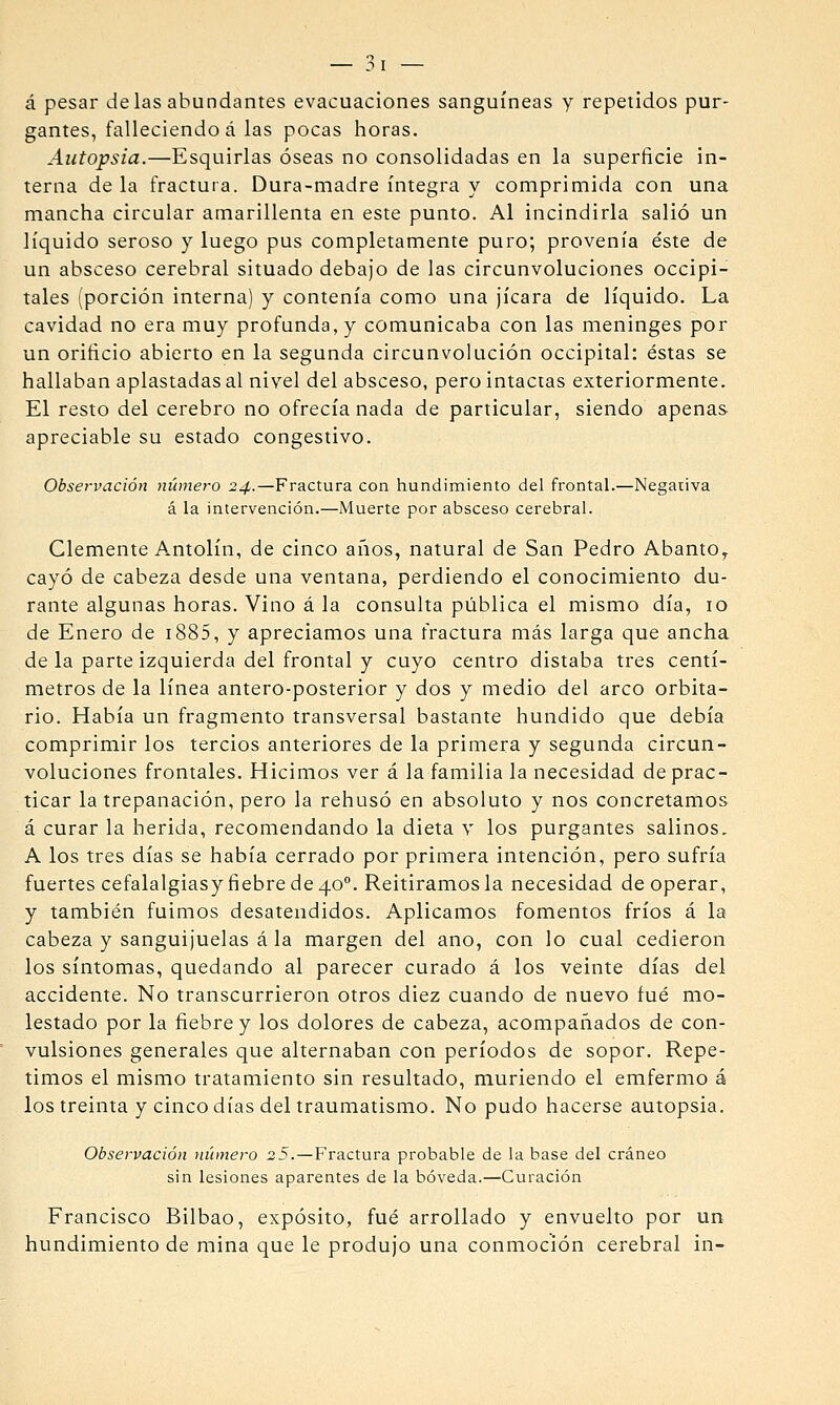 á pesar délas abundantes evacuaciones sanguíneas y repetidos pur- gantes, falleciendo á las pocas horas. Autopsia.—Esquirlas óseas no consolidadas en la superficie in- terna de la fractura. Dura-madre íntegra y comprimida con una mancha circular amarillenta en este punto. Al incindirla salió un líquido seroso y luego pus completamente puro; provenía éste de un absceso cerebral situado debajo de las circunvoluciones occipi- tales (porción interna) y contenía como una jicara de líquido. La cavidad no era muy profunda, y comunicaba con las meninges por un orificio abierto en la segunda circunvolución occipital: éstas se hallaban aplastadas al nivel del absceso, pero intactas exteriormente. El resto del cerebro no ofrecía nada de particular, siendo apenas apreciable su estado congestivo. Observación número 24.—Fractura con hundimiento del frontal.—Negativa á la intervención.—Muerte por absceso cerebral. Clemente Antolín, de cinco años, natural de San Pedro Abanto^ cayó de cabeza desde una ventana, perdiendo el conocimiento du- rante algunas horas. Vino á la consulta pilblica el mismo día, 10 de Enero de i885, y apreciamos una fractura más larga que ancha de la parte izquierda del frontal y cuyo centro distaba tres centí- metros de la línea antero-posterior y dos y medio del arco orbita- rio. Había un fragmento transversal bastante hundido que debía comprimir los tercios anteriores de la primera y segunda circun- voluciones frontales. Hicimos ver á la familia la necesidad de prac- ticar la trepanación, pero la rehusó en absoluto y nos concretamos á curar la herida, recomendando la dieta y los purgantes salinos, A los tres días se había cerrado por primera intención, pero sufría fuertes cefalalgiasy fiebre de 40°. Reitiramos la necesidad de operar, y también fuimos desatendidos. Aplicamos fomentos fríos á la cabeza y sanguijuelas á la margen del ano, con lo cual cedieron los síntomas, quedando al parecer curado á los veinte días del accidente. No transcurrieron otros diez cuando de nuevo fué mo- lestado por la fiebre y los dolores de cabeza, acompañados de con- vulsiones generales que alternaban con períodos de sopor. Repe- timos el mismo tratamiento sin resultado, muriendo el emfermo á los treinta y cinco días del traumatismo. No pudo hacerse autopsia. Observación número 25.—Fractura probable de la base del cráneo sin lesiones aparentes de la bóveda.—Curación Francisco Bilbao, expósito, fué arrollado y envuelto por un hundimiento de mina que le produjo una conmoción cerebral in-