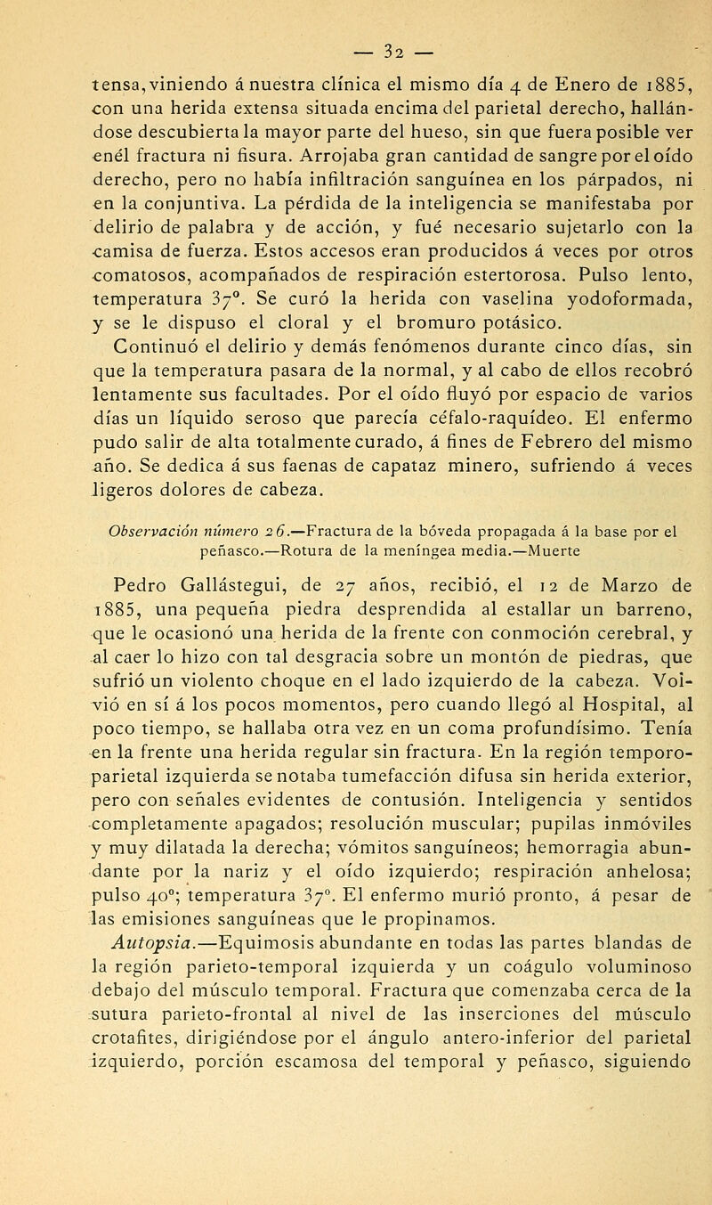tensa,viniendo á nuestra clínica el mismo día 4 de Enero de i885, con una herida extensa situada encima del parietal derecho, hallán- dose descubierta la mayor parte del hueso, sin que fuera posible ver €nél fractura ni fisura. Arrojaba gran cantidad de sangre por el oído derecho, pero no había infiltración sanguínea en los párpados, ni en la conjuntiva. La pérdida de la inteligencia se manifestaba por delirio de palabra y de acción, y fué necesario sujetarlo con la ■camisa de fuerza. Estos accesos eran producidos á veces por otros comatosos, acompañados de respiración estertorosa. Pulso lento, temperatura 37°. Se curó la herida con vaselina yodoformada, y se le dispuso el doral y el bromuro potásico. Continuó el delirio y demás fenómenos durante cinco días, sin que la temperatura pasara de la normal, y al cabo de ellos recobró lentamente sus facultades. Por el oído fluyó por espacio de varios días un líquido seroso que parecía céfalo-raquídeo. El enfermo pudo salir de alta totalmente curado, á fines de Febrero del mismo año. Se dedica á sus faenas de capataz minero, sufriendo á veces ligeros dolores de cabeza. Observación niimero 26.—Fractura de la bóveda propagada á la base por el peñasco.—Rotura de la meníngea media.—Muerte Pedro Gallástegui, de 27 años, recibió, el 12 de Marzo de 1885, una pequeña piedra desprendida al estallar un barreno, que le ocasionó una herida de la frente con conmoción cerebral, y al caer lo hizo con tal desgracia sobre un montón de piedras, que sufrió un violento choque en el lado izquierdo de la cabeza. Vol- vió en sí á los pocos momentos, pero cuando llegó al Hospital, al poco tiempo, se hallaba otra vez en un coma profundísimo. Tenía -en la frente una herida regular sin fractura. En la región temporo- parietal izquierda se notaba tumefacción difusa sin herida exterior, pero con señales evidentes de contusión. Inteligencia y sentidos ■completamente apagados; resolución muscular; pupilas inmóviles y muy dilatada la derecha; vómitos sanguíneos; hemorragia abun- dante por la nariz y el oído izquierdo; respiración anhelosa; pulso 40°; temperatura 3y°. El enfermo murió pronto, á pesar de las emisiones sanguíneas que le propinamos. Autopsia.—Equimosis abundante en todas las partes blandas de la región parieto-temporal izquierda y un coágulo voluminoso debajo del mijsculo temporal. Fractura que comenzaba cerca de la sutura parieto-frontal al nivel de las inserciones del miisculo crotafites, dirigiéndose por el ángulo antero-inferior del parietal izquierdo, porción escamosa del temporal y peñasco, siguiendo