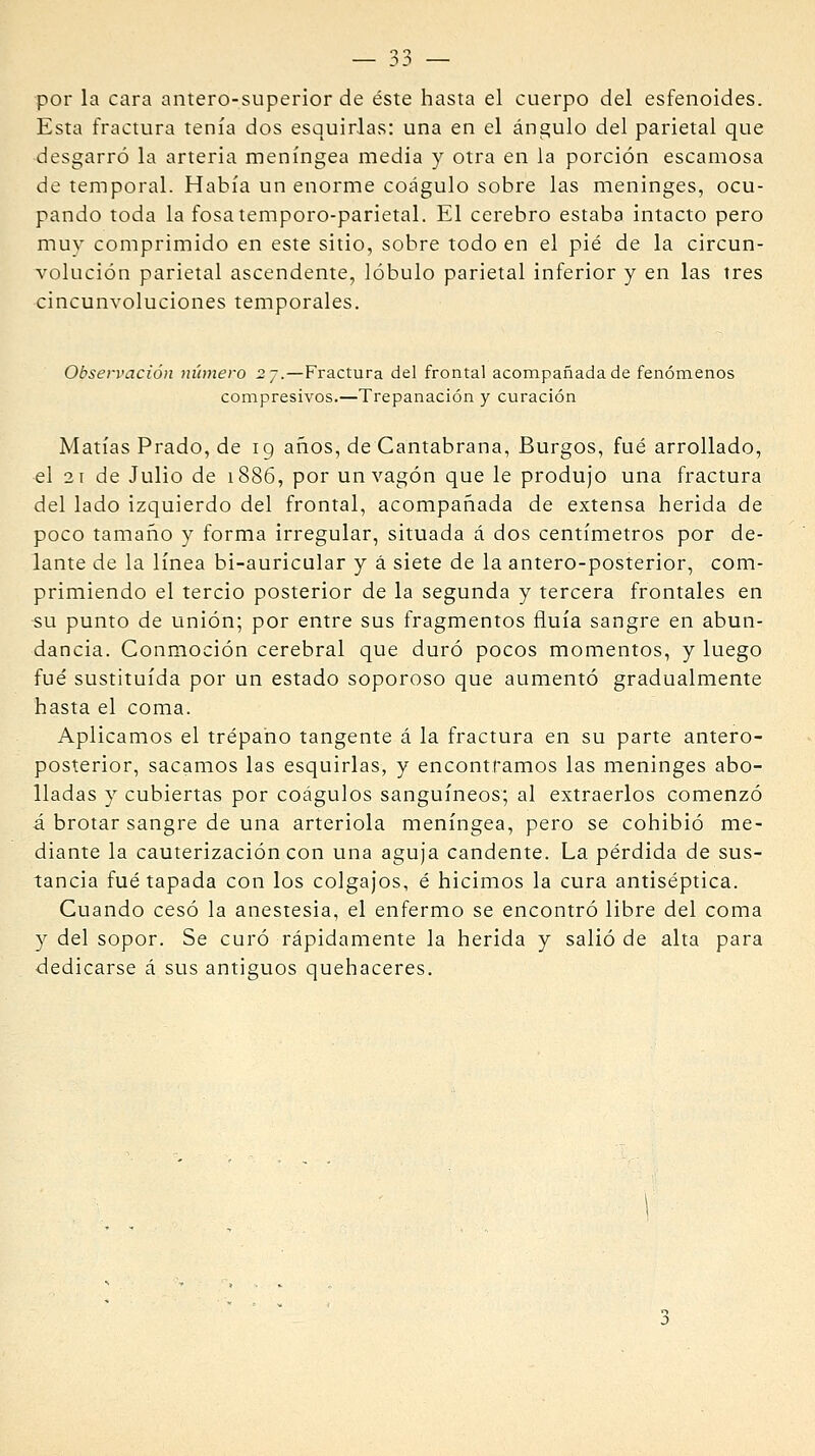 por la cara antero-superior de éste hasta el cuerpo del esfenoides. Esta fractura tenía dos esquirlas: una en el ángulo del parietal que desgarró la arteria meníngea media y otra en la porción escamosa de temporal. Había un enorme coágulo sobre las meninges, ocu- pando toda la fosatemporo-parietal. El cerebro estaba intacto pero muv comprimido en este sitio, sobre todo en el pié de la circun- volución parietal ascendente, lóbulo parietal inferior y en las tres cincunvoluciones temporales. Observación número 2j.—Fractura del frontal acompañada de fenómenos compresivos.—Trepanación y curación Matías Prado, de 19 años, de Cantabrana, Burgos, fué arrollado, el 21 de Julio de 1886, por un vagón que le produjo una fractura del lado izquierdo del frontal, acompañada de extensa herida de poco tamaño y forma irregular, situada á dos centímetros por de- lante de la línea bi-auricular y á siete de la antero-posterior, com- primiendo el tercio posterior de la segunda y tercera frontales en su punto de unión; por entre sus fragmentos fluía sangre en abun- dancia. Conmoción cerebral que duró pocos momentos, y luego fué sustituida por un estado soporoso que aumentó gradualmeme hasta el coma. Aplicamos el trépano tangente á la fractura en su parte antero- posterior, sacamos las esquirlas, y encontramos las meninges abo- lladas y cubiertas por coágulos sanguíneos; al extraerlos comenzó á brotar sangre de una arteriola meníngea, pero se cohibió me- diante la cauterización con una aguja candente. La pérdida de sus- tancia fué tapada con los colgajos, é hicimos la cura antiséptica. Cuando cesó la anestesia, el enfermo se encontró libre del coma y del sopor. Se curó rápidamente la herida y salió de alta para dedicarse á sus antiguos quehaceres.