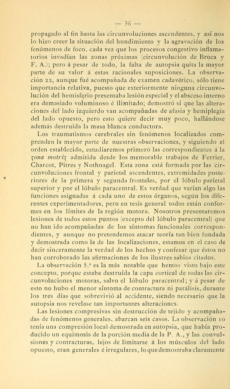 propagado al fin hasta las circunvoluciones ascendentes, y así nos lo hizo creer la situación del hundimiento y la agravación de los fenómenos de foco, cada vez que los procesos congestivo inflama- torios invadían las zonas próximas (circunvolución de Broca y F, A.); pero á pesar de todo, la falta de autopsia quita la mayor parte de su valor á estas racionales suposiciones. La observa- ción 22, aunque fué acompañada de examen cadavérico, sólo tiene importancia relativa, puesto que exteriormente ninguna circunvo- lución del hemisferio presentaba lesión especial y el absceso interno era demasiado voluminoso é ilimitado; demostró sí que las altera- ciones del lado izquierdo van acompañadas de afasia y hemiplegia del lado opuesto, pero esto quiere decir muy poco, hallándose además destruida la masa blanca conductora. Los traumatismos cerebrales sin fenómenos localizados com- prenden la mayor parte de nuestras observaciones, y siguiendo el orden establecido, estudiaremos primero las correspondientes á la :{ona motri:^ admitida desde los memorable trabajos de Ferrier, Charcot, Pitres y Nothnagel. Esta zona está formada por las cir- cunvoluciones frontal y parietal ascendentes, extremidades poste- riores de la primera y segunda frontales, por el lóbulo parietal superior y por el lóbulo paracentral. Es verdad que varían algo las funciones asignadas á cada uno de estos órganos, segián los dife- rentes experimentadores, pero en tesis general todos están confor- mes en los límites de la región motora. Nosotros presentaremos lesiones de todos estos puntos (excepto del lóbulo paracentral) que no han ido acompañadas de los síntomas funcionales correspon- dientes, y aunque no pretendemos atacar teoría tan bien fundada y demostrada como la de las localizaciones, estamos en el caso de decir sinceramente la verdad de los hechos y confesar que éstos no han corroborado las afirmaciones de los ilustres sabios citados. La observación 5.^ es la más notable que hemos visto bajo este concepto, porque estaba destruida la capa cortical de todas las cir- cunvoluciones motoras, salvo el lóbulo paracentral; y á pesar de esto no hubo el menor síntoma de contractura ni parálisis, durante los tres días que sobrevivió al accidente, siendo necesario que la autopsia nos revelase tan importantes alteraciones. Las lesiones compresivas sin destrucción de tejido y acompaña- das de fenómenos generales, abarcan seis casos. La observación lo tenía una compresión local demostrada en autopsia, que había pro- ducido un equimosis de la porción media de la P. A., y las convul- siones y contracturas, lejos de limitarse á los músculos del lado opuesto, eran generales é irregulares, lo quedemostraba claramente