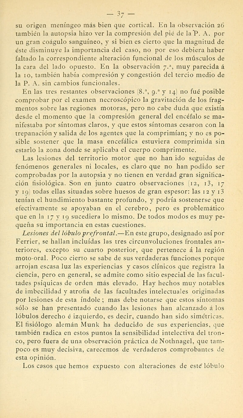 su origen meníngeo más bien que cortical. En la observación 26 también la autopsia hizo ver la compresión del pié de laP. A. por un gran coágulo sanguíneo, y si bien es cierto que la magnitud de éste disminuye la importancia del caso, no por eso debiera haber faltado la correspondiente alteración funcional de los músculos de la cara del lado opuesto. En la observación 7.-'', muy parecida á la 10, también había compresión y congestión del tercio medio de la P. A. sin cambios funcionales. En las tres restantes observaciones (8.'*, 9. y 14) no fué posible comprobar por el examen necroscópico la gravitación de los frag- mentos sobre las regiones motoras, pero no cabe duda que existía desde el momento que la compresión general del encéfalo se ma- nifestaba por síntomas claros, y que estos síntomas cesaron con la trepanación y salida de los agentes que la comprimían; y no es po- sible sostener que la masa encefálica estuviera comprimida sin estarlo la zona donde se aplicaba el cuerpo comprimente. Las lesiones del territorio motor que no han ido seguidas de fenómenos generales ni locales, es claro que no han podido ser comprobadas por la autopsia y no tienen en verdad gran signiñca- ción fisiológica. Son en junto cuatro observaciones (12, i3, 17 y 19] todas ellas situadas sobre huesos de gran espesor: las 12 y i3 tenían el hundimiento bastante profundo, y podría sostenerse que efectivamente se apoyaban en el cerebro, pero es problemático que en la 17 y 19 sucediera lo mismo. De todos modos es muy pe- queña su importancia en estas cuestiones. Lesiones del lóbulo prefrontal.—En este grupo, designado así por Ferrier, se hallan incluidas las tres circunvoluciones frontales an- teriores, excepto su cuarto posterior, que pertenece á la región moto-oral. Poco cierto se sabe de sus verdaderas funciones porque arrojan escasa luz las experiencias y casos clínicos que registra la ciencia, pero en general, se admite como sitio especial de las facul- tades psíquicas de orden más elevado. Hay hechos muy notables de imbecilidad y atrofia de las facultades intelectuales originadas por lesiones de esta índole ; mas debe notarse que estos síntomas sólo se han presentado cuando.las lesiones han alcanzado á los lóbulos derecho é izquierdo, es decir, cuando han sido simétricas. El fisiólogo alemán Munk ha deducido de sus experiencias, que también radica en estos puntos la sensibilidad intelectiva del tron- co, pero fuera de una observación práctica deNothnagel, que tam- poco es muy decisiva, carecemos de verdaderos comprobantes de esta opinión. Los casos que hemos expuesto con alteraciones de esté lóbulo