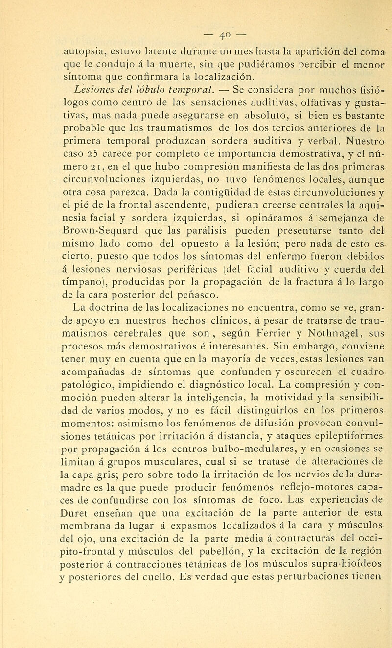 autopsia, estuvo latente durante un mes hasta la aparición del coma que le condujo á la muerte, sin que pudiéramos percibir el menor síntoma que confirmara la localización. Lesiones del lóbulo temporal. — Se considera por muchos fisió- logos como centro de las sensaciones auditivas, olfativas y gusta- tivas, mas nada puede asegurarse en absoluto, si bien es bastante probable que los traumatismos de los dos tercios anteriores de la primera temporal produzcan sordera auditiva y verbal. Nuestro caso 25 carece por completo de importancia demostrativa, y el nú- mero 21, en el que hubo compresión manifiesta de las dos primeras circunvoluciones izquierdas, no tuvo fenómenos locales, aunque otra cosa parezca. Dada la contigüidad de estas circunvoluciones y el pié de la frontal ascendente, pudieran creerse centrales la aqui- nesia facial y sordera izquierdas, si opináramos á semejanza de- Brown-Sequard que las parálisis pueden presentarse tanto del mismo lado como del opuesto á la lesión; pero nada de esto es- cierto, puesto que todos los síntomas del enfermo fueron debidos á lesiones nerviosas periféricas (del facial auditivo y cuerda del tímpano), producidas por la propagación de la fractura á lo largo de la cara posterior del peñasco. La doctrina de las localizaciones no encuentra, como se ve, gran- de apoyo en nuestros hechos clínicos, á pesar de tratarse de trau- matismos cerebrales que son, según Ferrier y Nothnagel, sus procesos más demostrativos é interesantes. Sin embargo, conviene tener muy en cuenta que en la mayoría de veces, estas lesiones van acompañadas de síntomas que confunden y oscurecen el cuadro patológico, impidiendo el diagnóstico local. La compresión y con- moción pueden alterar la inteligencia, la motividad y la sensibili- dad de varios modos, y no es fácil distinguirlos en los primeros momentos: asimismo los fenómenos de difusión provocan convul- siones tetánicas por irritación á distancia, y ataques epileptiformes por propagación á los centros bulbo-medulares, y en ocasiones se limitan á grupos musculares, cual si se tratase de alteraciones de la capa gris; pero sobre todo la irritación de los nervios de la dura- madre es la que puede producir fenómenos reflejo-motores capa- ces de confundirse con los síntomas de foco. Las experiencias de Duret enseñan que una excitación de la parte anterior de esta membrana da lugar á expasmos localizados á la cara y músculos del ojo, una excitación de la parte media á contracturas del occi- pito-frontal y músculos del pabellón, y la excitación de la región posterior á contracciones tetánicas de los músculos supra-hioídeos y posteriores del cuello. Es verdad que estas perturbaciones tienea