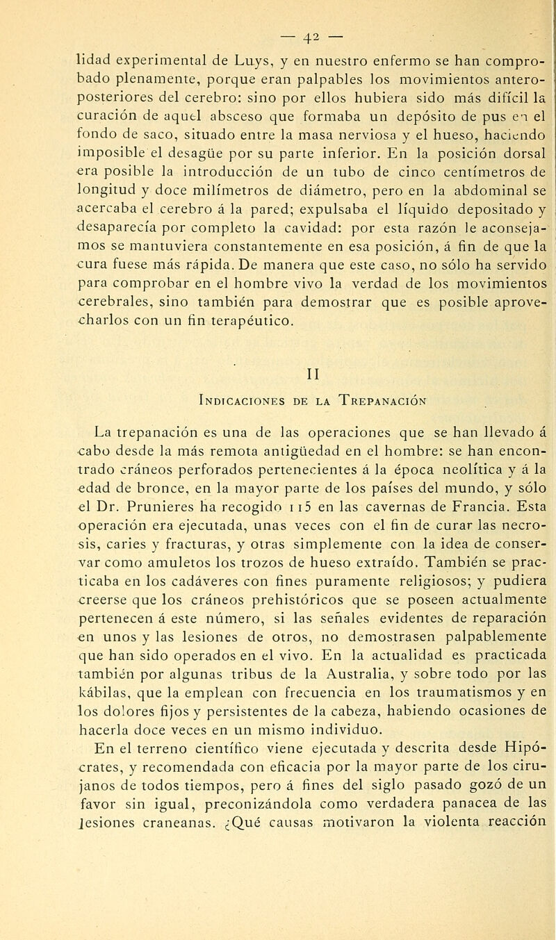 lidad experimental de Luys, y en nuestro enfermo se han compro- bado plenamente, porque eran palpables los movimientos antero- posteriores del cerebro: sino por ellos hubiera sido más difícil la curación de aquel absceso que formaba un depósito de pus en el fondo de saco, situado entre la masa nerviosa y el hueso, haciendo imposible el desagüe por su parte inferior. En la posición dorsal era posible la introducción de un tubo de cinco centímetros de longitud y doce milímetros de diámetro, pero en la abdominal se acercaba el cerebro á la pared; expulsaba el líquido depositado y desaparecía por completo la cavidad: por esta razón le aconseja- mos se mantuviera constantemente en esa posición, á fin de que la cura fuese más rápida. De manera que este caso, no sólo ha servido para comprobar en el hombre vivo la verdad de los movimientos cerebrales, sino también para demostrar que es posible aprove- charlos con un fin terapéutico. II Indicaciones de la Trepanación La trepanación es una de las operaciones que se han llevado á ■cabo desde la más remota antigüedad en el hombre: se han encon- trado cráneos perforados pertenecientes á la época neolítica y á la edad de bronce, en la mayor parte de los países del mundo, y sólo el Dr. Prunieres ha recogido 115 en las cavernas de Francia, Esta operación era ejecutada, unas veces con el fin de curar las necro- sis, caries y fracturas, y otras simplemente con la idea de conser- var como amuletos los trozos de hueso extraído. También se prac- ticaba en los cadáveres con fines puramente religiosos; y pudiera creerse que los cráneos prehistóricos que se poseen actualmente pertenecen á este número, si las señales evidentes de reparación «n unos y las lesiones de otros, no demostrasen palpablemente que han sido operados en el vivo. En la actualidad es practicada también por algunas tribus de la Australia, y sobre todo por las kábilas, que la emplean con frecuencia en los traumatismos y en los dolores fijos y persistentes de la cabeza, habiendo ocasiones de hacerla doce veces en un mismo individuo. En el terreno científico viene ejecutada y descrita desde Hipó- crates, y recomendada con eficacia por la mayor parte de los ciru- janos de todos tiempos, pero á fines del siglo pasado gozó de un favor sin igual, preconizándola como verdadera panacea de las Jesiones craneanas. ¿Qué causas motivaron la violenta reacción