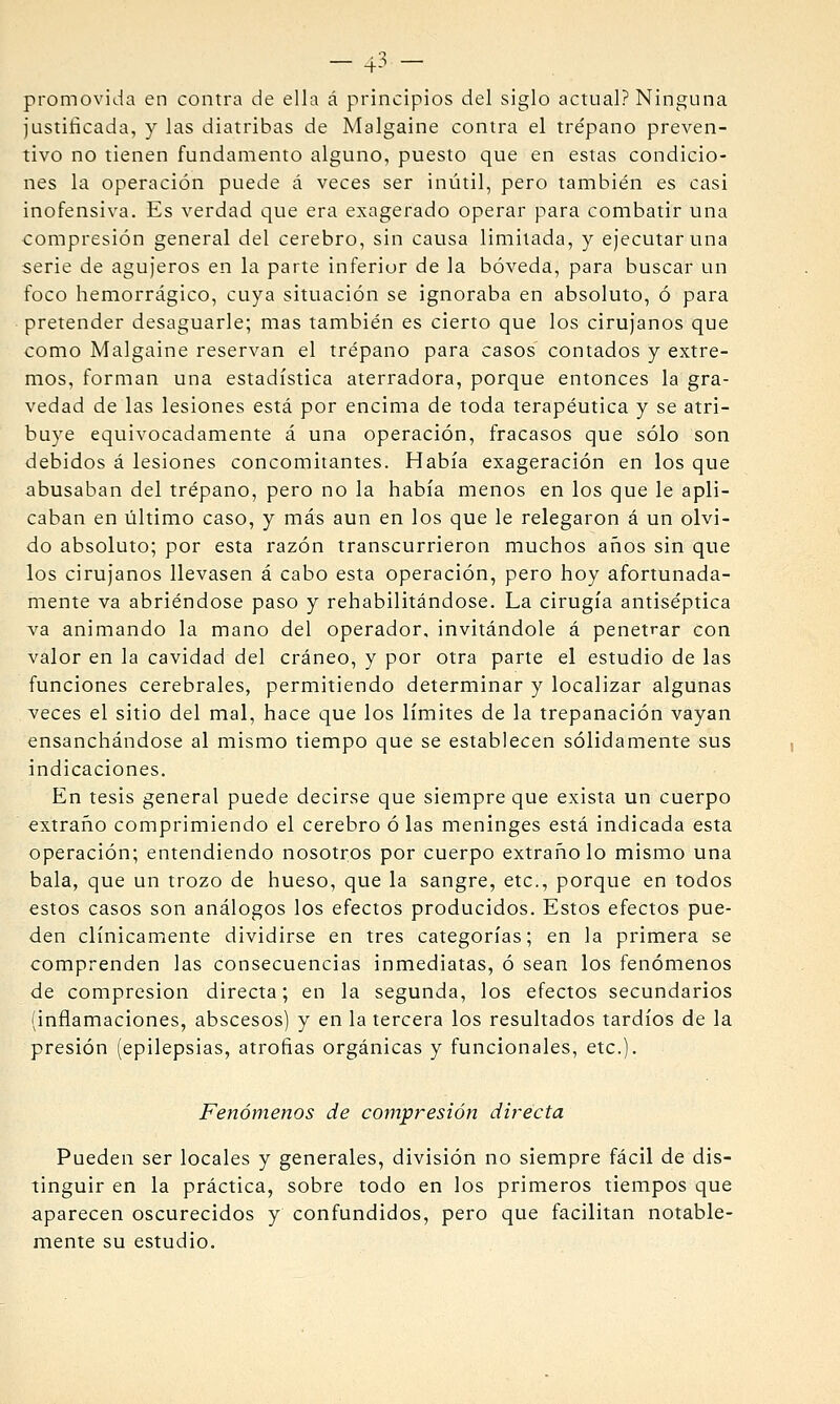 — 4-^ — promovida en contra de ella á principios del siglo actual? Ninguna justificada, y las diatribas de Malgaine contra el trépano preven- tivo no tienen fundamento alguno, puesto que en estas condicio- nes la operación puede á veces ser inútil, pero también es casi inofensiva. Es verdad que era exagerado operar para combatir una compresión general del cerebro, sin causa limitada, y ejecutar una serie de agujeros en la parte inferior de la bóveda, para buscar un foco hemorrágico, cuya situación se ignoraba en absoluto, ó para pretender desaguarle; mas también es cierto que los cirujanos que como Malgaine reservan el trépano para casos contados y extre- mos, forman una estadística aterradora, porque entonces la gra- vedad de las lesiones está por encima de toda terapéutica y se atri- buye equivocadamente á una operación, fracasos que sólo son debidos á lesiones concomitantes. Había exageración en los que abusaban del trépano, pero no la había menos en los que le apli- caban en tiltimo caso, y más aun en los que le relegaron á un olvi- do absoluto; por esta razón transcurrieron muchos años sin que los cirujanos llevasen á cabo esta operación, pero hoy afortunada- mente va abriéndose paso y rehabilitándose. La cirugía antiséptica va animando la mano del operador, invitándole á penetrar con valor en la cavidad del cráneo, y por otra parte el estudio de las funciones cerebrales, permitiendo determinar y localizar algunas veces el sitio del mal, hace que los límites de la trepanación vayan ensanchándose al mismo tiempo que se establecen sólidamente sus indicaciones. En tesis general puede decirse que siempre que exista un cuerpo extraño comprimiendo el cerebro ó las meninges está indicada esta operación; entendiendo nosotros por cuerpo extrañólo mismo una bala, que un trozo de hueso, que la sangre, etc., porque en todos estos casos son análogos los efectos producidos. Estos efectos pue- den clínicamente dividirse en tres categorías; en la primera se comprenden las consecuencias inmediatas, ó sean los fenómenos de compresión directa; en la segunda, los efectos secundarios (inflamaciones, abscesos) y en la tercera los resultados tardíos de la presión (epilepsias, atrofias orgánicas y funcionales, etc.). Fenómenos de compresión directa Pueden ser locales y generales, división no siempre fácil de dis- tinguir en la práctica, sobre todo en los primeros tiempos que aparecen oscurecidos y confundidos, pero que facilitan notable- mente su estudio.