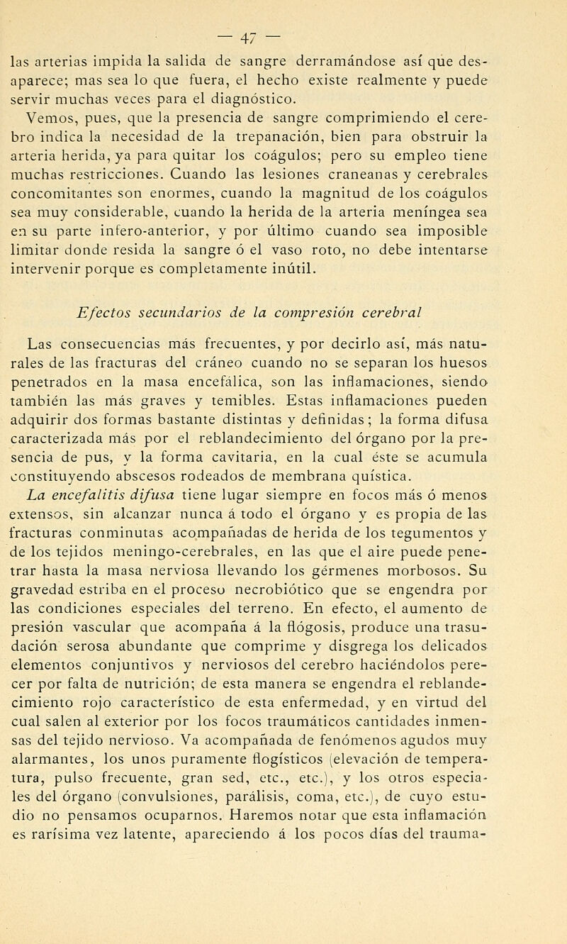 las arterias impida la salida de sangre derramándose así que des- aparece; mas sea lo que fuera, el hecho existe realmente y puede servir muchas veces para el diagnóstico. Vemos, pues, que la presencia de sangre comprimiendo el cere- bro indica la necesidad de la trepanación, bien para obstruir la arteria herida, ya para quitar los coágulos; pero su empleo tiene muchas restricciones. Cuando las lesiones craneanas y cerebrales concomitantes son enormes, cuando la magnitud de los coágulos sea muy considerable, cuando la herida de la arteria meníngea sea en su parte infero-anterior, y por último cuando sea imposible limitar donde resida la sangre ó el vaso roto, no debe intentarse intervenir porque es completamente inútil. Efectos secundarios de la compresión cerebral Las consecuencias más frecuentes, y por decirlo así, más natu- rales de las fracturas del cráneo cuando no se separan los huesos penetrados en la masa encefálica, son las inflamaciones, siendo también las más graves y temibles. Estas inflamaciones pueden adquirir dos formas bastante distintas y definidas; la forma difusa caracterizada más por el reblandecimiento del órgano por la pre- sencia de pus, y la forma cavitaria, en la cual éste se acumula constituyendo abscesos rodeados de membrana quística. La encefalitis difusa tiene lugar siempre en focos más ó menos extensos, sin alcanzar nunca á todo el órgano y es propia de las fracturas conminutas acompañadas de herida de los tegumentos y de los tejidos meningo-cerebrales, en las que el aire puede pene- trar hasta la masa nerviosa llevando los gérmenes morbosos. Su gravedad estriba en el proceso necrobiótico que se engendra por las condiciones especiales del terreno. En efecto, el aumento de presión vascular que acompaña á la flogosis, produce una trasu- dación serosa abundante que comprime y disgrega los delicados elementos conjuntivos y nerviosos del cerebro haciéndolos pere- cer por falta de nutrición; de esta manera se engendra el reblande- cimiento rojo característico de esta enfermedad, y en virtud del cual salen al exterior por los focos traumáticos cantidades inmen- sas del tejido nervioso. Va acompañada de fenómenos agudos muy alarmantes, los unos puramente flogísticos (elevación de tempera- tura, pulso frecuente, gran sed, etc., etc.), y los otros especia- les del órgano (convulsiones, parálisis, coma, etc.), de cuyo estu- dio no pensamos ocuparnos. Haremos notar que esta inflamación es rarísima vez latente, apareciendo á los pocos días del trauma-