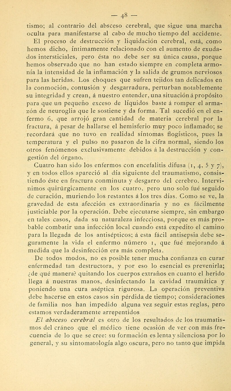 -48 - tismo; al contrario del absceso cerebral, que sigue una marcha oculta para manifestarse al cabo de mucho tiempo del accidente. El proceso de destrucción y liquidación cerebral, está, como hemos dicho, íntimamente relacionado con el aumento de exuda- dos intersticiales, pero ésta no debe ser su única causa, porque hemos observado que no han estado siempre en completa armo- nía la intensidad de la inflamación y la salida de grumos nerviosos para las heridas. Los choques que sufren tejidos tan delicados en la conmoción, contusión y desgarradura, perturban notablemente su integridad y crean, á nuestro entender, una situación á propósito para que un pequeño exceso de líquidos baste á romper el arma- zón de neuroglia que le sostiene y da forma. Tal sucedió en el en- fermo 6, que arrojó gran cantidad de materia cerebral por la fractura, á pesar de hallarse el hemisferio muy poco inflamado; se recordará que no tuvo en realidad síntomas flogísticos, pues la temperatura y el pulso no pasaron de la cifra normal, siendo los otros fenómenos exclusivamente debidos á la destrucción y con- gestión del órgano. Cuatro han sido los enfermos con encefalitis difusa (i, 4, 5 y 7), y en todos ellos apareció al día siguiente del traumatismo, consis- tiendo éste en fractura conminuta y desgarro del cerebro. Intervi- nimos quirúrgicamente en los cuatro, pero uno solo fué seguido de curación, muriendo los restantes á los tres días. Como se ve, la gravedad de esta afección es extraordinaria y no es fácilmente justiciable por la operación. Debe ejecutarse siempre, sin embargo en tales casos, dada su naturaleza infecciosa, porque es más pro- bable combatir una infección local cuando está expedito el camino para la llegada de los antisépticos; á esta fácil antisepsia debe se- guramente la vida el enfermo número i, que fué mejorando á medida que la desinfección era más completa. De todos modos, no es posible tener mucha confianza en curar enfermedad tan destructora, y por eso lo esencial es prevenirla; ^de qué manera? quitando los cuerpos extraños en cuanto el herido llega á nuestras manos, desinfectando la cavidad traumática y poniendo una cura aséptica rigurosa. La operación preventiva debe hacerse en estos casos sin pérdida de tiempo; consideraciones de familia nos han impedido alguna vez seguir estas reglas, pero estamos verdaderamente arrepentidos El absceso cerebral es otro de los resultados de los traumatis- mos del cráneo que el médico tiene ocasión de ver con más fre- cuencia de lo que se cree: su formación es lenta y silenciosa por lo general, y su sintomatología algo oscura, pero no tanto que impida