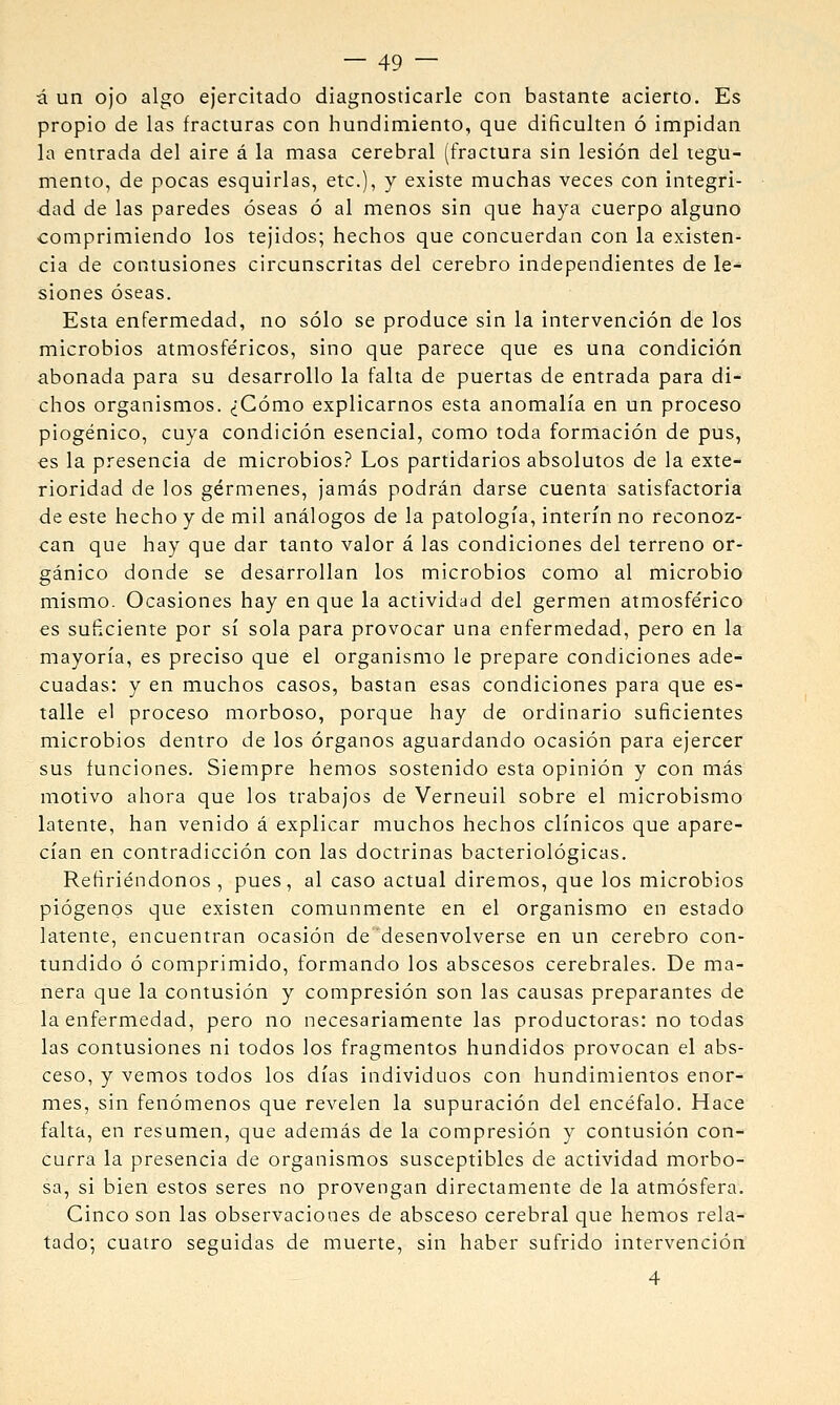 á un 0)0 algo ejercitado diagnosticarle con bastante acierto. Es propio de las fracturas con hundimiento, que dificulten ó impidan la entrada del aire á la masa cerebral (fractura sin lesión del tegu- mento, de pocas esquirlas, etc.), y existe muchas veces con integri- dad de las paredes óseas ó al menos sin que haya cuerpo alguno comprimiendo los tejidos; hechos que concuerdan con la existen- cia de contusiones circunscritas del cerebro independientes de le- siones óseas. Esta enfermedad, no sólo se produce sin la intervención de los microbios atmosfe'ricos, sino que parece que es una condición abonada para su desarrollo la falta de puertas de entrada para di- chos organismos. ¿Cómo explicarnos esta anomalía en un proceso piogénico, cuya condición esencial, como toda formación de pus, es la presencia de microbios? Los partidarios absolutos de la exte- rioridad de los gérmenes, jamás podrán darse cuenta satisfactoria de este hecho y de mil análogos de la patología, Ínterin no reconoz- can que hay que dar tanto valor á las condiciones del terreno or- gánico donde se desarrollan los microbios como al microbio mismo. Ocasiones hay en que la actividad del germen atmosférico es suficiente por sí sola para provocar una enfermedad, pero en la mayoría, es preciso que el organismo le prepare condiciones ade- cuadas: y en muchos casos, bastan esas condiciones para que es- talle el proceso morboso, porque hay de ordinario suficientes microbios dentro de los órganos aguardando ocasión para ejercer sus funciones. Siempre hemos sostenido esta opinión y con más motivo ahora que los trabajos de Verneuil sobre el microbismo latente, han venido á explicar muchos hechos clínicos que apare- cían en contradicción con las doctrinas bacteriológicas. Refiriéndonos , pues, al caso actual diremos, que los microbios piógenos que existen comunmente en el organismo en estado latente, encuentran ocasión de desenvolverse en un cerebro con- tundido ó comprimido, formando los abscesos cerebrales. De ma- nera que la contusión y compresión son las causas preparantes de la enfermedad, pero no necesariamente las productoras: no todas las contusiones ni todos los fragmentos hundidos provocan el abs- ceso, y vemos todos los días individuos con hundimientos enor- mes, sin fenómenos que revelen la supuración del encéfalo. Hace falta, en resumen, que además de la compresión y contusión con- curra la presencia de organismos susceptibles de actividad morbo- sa, si bien estos seres no provengan directamente de la atmósfera. Cinco son las observaciones de absceso cerebral que hemos rela- tado; cuatro seguidas de muerte, sin haber sufrido intervención 4