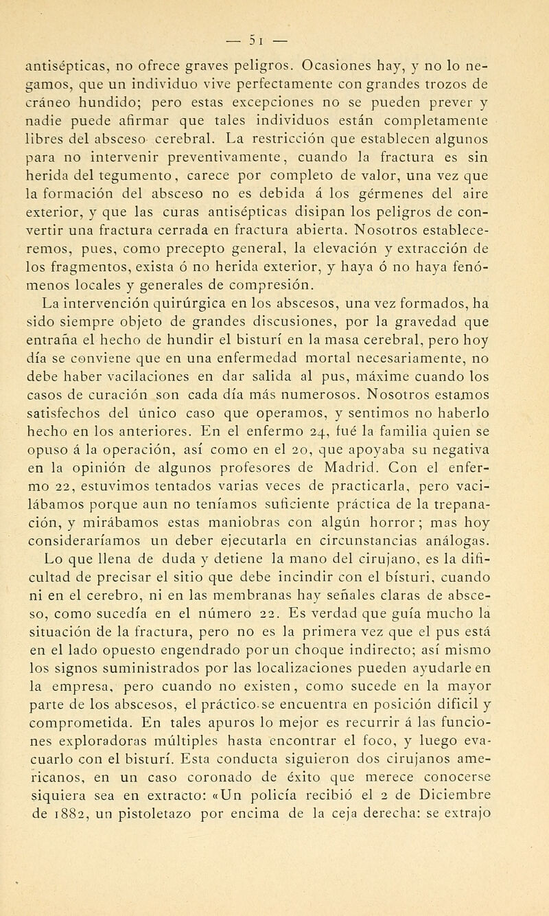 antisépticas, no ofrece graves peligros. Ocasiones hay, y no lo ne- gamos, que un individuo vive perfectamente con grandes trozos de cráneo hundido; pero estas excepciones no se pueden prever y nadie puede afirmar que tales individuos están completamente libres del absceso cerebral. La restricción que establecen algunos para no intervenir preventivamente, cuando la fractura es sin herida del tegumento, carece por completo de valor, una vez que la formación del absceso no es debida á los gérmenes del aire exterior, y que las curas antisépticas disipan los peligros de con- vertir una fractura cerrada en fractura abierta. Nosotros establece- remos, pues, como precepto general, la elevación y extracción de los fragmentos, exista ó no herida exterior, y haya ó no haya fenó- menos locales y generales de compresión. La intervención quirúrgica en los abscesos, una vez formados, ha sido siempre objeto de grandes discusiones, por la gravedad que entraña el hecho de hundir el bisturí en la masa cerebral, pero hoy día se conviene que en una enfermedad mortal necesariamente, no debe haber vacilaciones en dar salida al pus, máxime cuando los casos de curación son cada día más numerosos. Nosotros estamos satisfechos del único caso que operamos, y sentimos no haberlo hecho en los anteriores. En el enfermo 24, fué la familia quien se opuso á la operación, así como en el 20, que apoyaba su negativa en la opinión de algunos profesores de Madrid. Con el enfer- mo 22, estuvimos tentados varias veces de practicarla, pero vaci- lábamos porque aun no teníamos suficiente práctica de la trepana- ción, y mirábamos estas maniobras con algún horror; mas hoy consideraríamos un deber ejecutarla en circunstancias análogas. Lo que llena de duda y detiene la mano del cirujano, es la difi- cultad de precisar el sitio que debe incindir con el bisturí, cuando ni en el cerebro, ni en las membranas hay señales claras de absce- so, como sucedía en el número 22. Es verdad que guía mucho la situación de la fractura, pero no es la primera vez que el pus está en el lado opuesto engendrado por un choque indirecto; así mismo los signos suministrados por las localizaciones pueden ayudarle en la empresa, pero cuando no existen, como sucede en la mayor parte de los abscesos, el práctico-se encuentra en posición difícil y comprometida. En tales apuros lo mejor es recurrir á las funcio- nes exploradoras múltiples hasta encontrar el foco, y luego eva- cuarlo con el bisturí. Esta conducta siguieron dos cirujanos ame- ricanos, en un caso coronado de éxito que merece conocerse siquiera sea en extracto: «Un policía recibió el 2 de Diciembre de 1882, un pistoletazo por encima de la ceja derecha: se extrajo