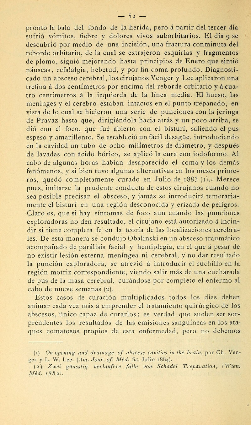 pronto la bala del fondo de la herida, pero á partir del tercer día sufrió vómitos, fiebre y dolores vivos suborbitarios. El día 9 se descubrió por medio de una incisión, una fractura conminuta del reborde orbitario, de la cual se extrajeron esquirlas y fragmentos de plomo, siguió mejorando hasta principios de Enero que sintió náuseas, cefalalgia, hebetud, y por fin coma profundo. Diagnosti- cado un absceso cerebral, los cirujanos Venger y Lee aplicaron una trefina á dos centímetros por encima del reborde orbitario y á cua- tro centímetros á la izquierda de la línea media. El hueso, las meninges y el cerebro estaban intactos en el punto trepanado, en vista de lo cual se hicieron una serie de punciones con la Jeringa de Pravaz hasta que, dirigiéndola hacia atrás y un poco arriba, se dio con el foco, que fué abierto con el bisturí, saliendo el pus espeso y amarillento. Se estableció un fácil desagüe, introduciendo en la cavidad un tubo de ocho milímetros de diámetro, y después de lavadas con ácido bórico, se aplicó la cura con iodoformo. Al cabo de algunas horas habían desaparecido el coma y los demás fenómenos, y si bien tuvo algunas alternativas en los meses prime- ros, quedó completamente curado en Julio de i883 (i).» Merece pues, imitarse la prudente conducta de estos cirujanos cuando no sea posible precisar el absceso, y Jamás se introducirá temeraria- mente el bisturí en una región desconocida y erizada de peligros. Claro es, que si hay síntomas de foco aun cuando las punciones exploradoras no den resultado, el cirujano está autorizado á incin- dir si tiene completa fe en la teoría de las localizaciones cerebra- les. De esta manera se condujo Obalinski en un absceso traumático acompañado de parálisis facial y hemiplegía, en el que á pesar de no existir lesión externa meníngea ni cerebral, y no dar resultado la punción exploradora, se atrevió á introducir el cuchillo en la región motriz correspondiente, viendo salir más de una cucharada de pus de la masa cerebral, curándose por completo el enfermo al cabo de nueve semanas (2). Estos casos de curación multiplicados todos los días deben animar cada vez más á emprender el tratamiento quirúrgico de los abscesos, único capaz de curarlos: es verdad que suelen ser sor- prendentes los resultados de las. emisiones sanguíneas en los ata- ques comatosos propios de esta enfermedad, pero no debemos (i) On opening and drainage of abscess cavities in the brain, por Ch. Ven- gar y L. W. Lee. [Am. Jour. of. Méd. Se. Julio 1884). (2) Zwei günsstig verlaufere falle von Schadel Trepanation, {Wien. Méd. 1882).