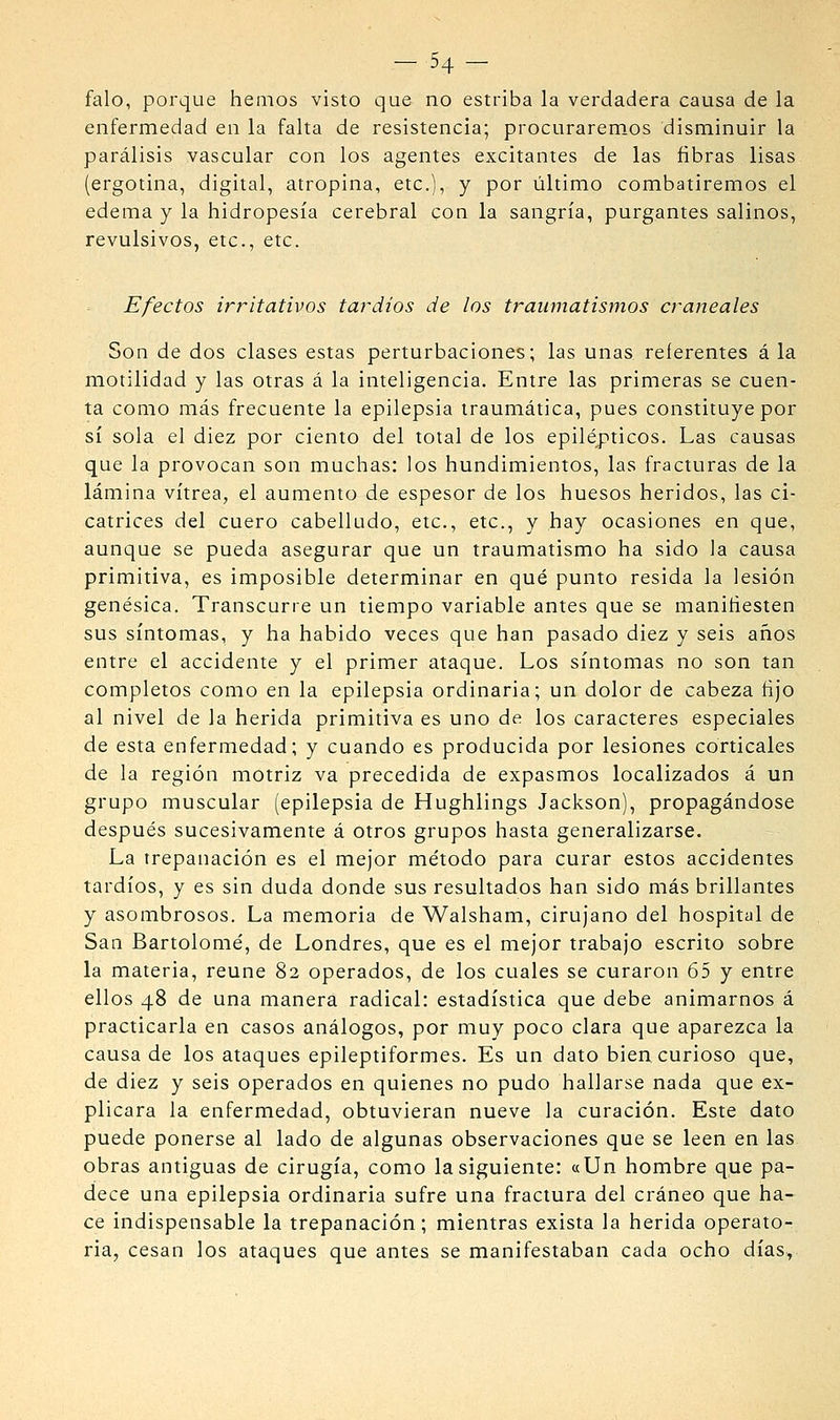 - 54- falo, porque hemos visto que no estriba la verdadera causa de la enfermedad en la falta de resistencia; procuraremos disminuir la parcílisis vascular con los agentes excitantes de las fibras lisas (ergotina, digital, atropina, etc.), y por liltimo combatiremos el edema y la hidropesía cerebral con la sangría, purgantes salinos, revulsivos, etc., etc. Efectos irritativos tardíos de los traumatismos craneales Son de dos clases estas perturbaciones; las unas referentes á la motilidad y las otras á la inteligencia. Entre las primeras se cuen- ta como más frecuente la epilepsia traumática, pues constituye por sí sola el diez por ciento del total de los epilépticos. Las causas que la provocan son muchas: los hundimientos, las fracturas de la lámina vitrea, el aumento de espesor de los huesos heridos, las ci- catrices del cuero cabelludo, etc., etc., y hay ocasiones en que, aunque se pueda asegurar que un traumatismo ha sido la causa primitiva, es imposible determinar en qué punto resida la lesión genésica. Transcurre un tiempo variable antes que se manifiesten sus síntomas, y ha habido veces que han pasado diez y seis años entre el accidente y el primer ataque. Los síntomas no son tan completos como en la epilepsia ordinaria; un dolor de cabeza fijo al nivel de la herida primitiva es uno de los caracteres especiales de esta enfermedad; y cuando es producida por lesiones corticales de la región motriz va precedida de expasmos localizados á un grupo muscular (epilepsia de Hughlings Jackson), propagándose después sucesivamente á otros grupos hasta generalizarse. La trepanación es el mejor método para curar estos accidentes tardíos, y es sin duda donde sus resultados han sido más brillantes y asombrosos. La memoria de Walsham, cirujano del hospital de San Bartolomé, de Londres, que es el mejor trabajo escrito sobre la materia, reúne 82 operados, de los cuales se curaron 65 y entre ellos 48 de una manera radical: estadística que debe animarnos á practicarla en casos análogos, por muy poco clara que aparezca la causa de los ataques epileptiformes. Es un dato bien curioso que, de diez y seis operados en quienes no pudo hallarse nada que ex- plicara la enfermedad, obtuvieran nueve la curación. Este dato puede ponerse al lado de algunas observaciones que se leen en las obras antiguas de cirugía, como la siguiente: «Un hombre que pa- dece una epilepsia ordinaria sufre una fractura del cráneo que ha- ce indispensable la trepanación; mientras exista la herida operato- ria, cesan los ataques que antes se manifestaban cada ocho días,