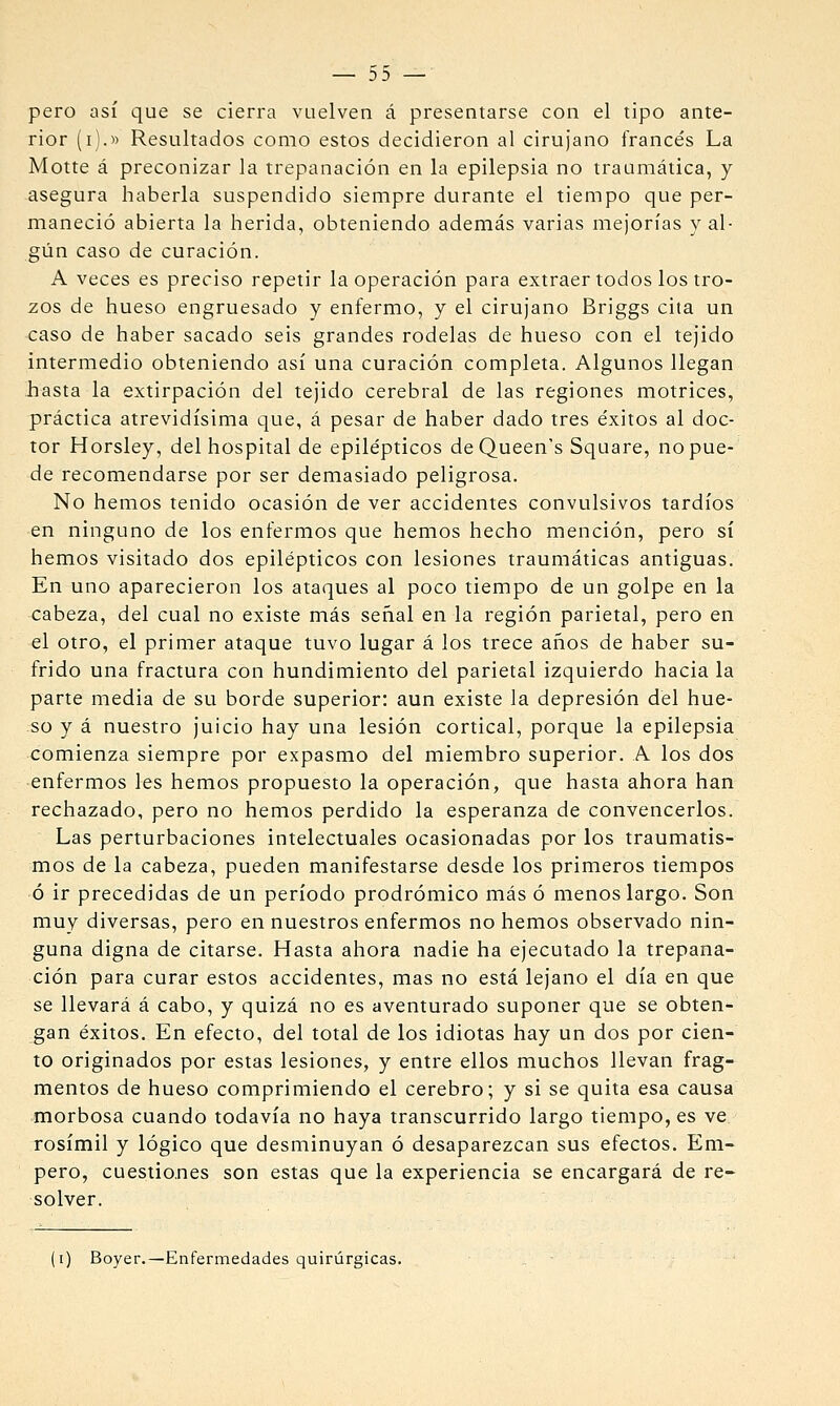 pero así que se cierra vuelven á presentarse con el tipo ante- rior (i).» Resultados como estos decidieron al cirujano francés La Motte á preconizar la trepanación en la epilepsia no traumática, y asegura haberla suspendido siempre durante el tiempo que per- maneció abierta la herida, obteniendo además varias mejorías val- giin caso de curación. A veces es preciso repetir la operación para extraer todos los tro- zos de hueso engruesado y enfermo, y el cirujano Briggs cita un caso de haber sacado seis grandes rodelas de hueso con el tejido intermedio obteniendo así una curación completa. Algunos llegan hasta la extirpación del tejido cerebral de las regiones motrices, práctica atrevidísima que, á pesar de haber dado tres éxitos al doc- tor Horsley, del hospital de epilépticos de Queen's Square, no pue- de recomendarse por ser demasiado peligrosa. No hemos tenido ocasión de ver accidentes convulsivos tardíos en ninguno de los enfermos que hemos hecho mención, pero sí hemos visitado dos epilépticos con lesiones traumáticas antiguas. En uno aparecieron los ataques al poco tiempo de un golpe en la cabeza, del cual no existe más señal en la región parietal, pero en el otro, el primer ataque tuvo lugar á los trece años de haber su- frido una fractura con hundimiento del parietal izquierdo hacia la parte media de su borde superior: aun existe la depresión del hue- so y á nuestro juicio hay una lesión cortical, porque la epilepsia comienza siempre por expasmo del miembro superior. A los dos enfermos les hemos propuesto la operación, que hasta ahora han rechazado, pero no hemos perdido la esperanza de convencerlos. Las perturbaciones intelectuales ocasionadas por los traumatis- mos de la cabeza, pueden manifestarse desde los primeros tiempos ó ir precedidas de un período prodrómico más ó menos largo. Son muy diversas, pero en nuestros enfermos no hemos observado nin- guna digna de citarse. Hasta ahora nadie ha ejecutado la trepana- ción para curar estos accidentes, mas no está lejano el día en que se llevará á cabo, y quizá no es aventurado suponer que se obten- gan éxitos. En efecto, del total de los idiotas hay un dos por cien- to originados por estas lesiones, y entre ellos muchos llevan frag- mentos de hueso comprimiendo el cerebro; y si se quita esa causa morbosa cuando todavía no haya transcurrido largo tiempo, es ve rosímil y lógico que desminuyan ó desaparezcan sus efectos. Em- pero, cuestiones son estas que la experiencia se encargará de re- solver. \i) Boyer.—Enfermedades quirúrgicas.