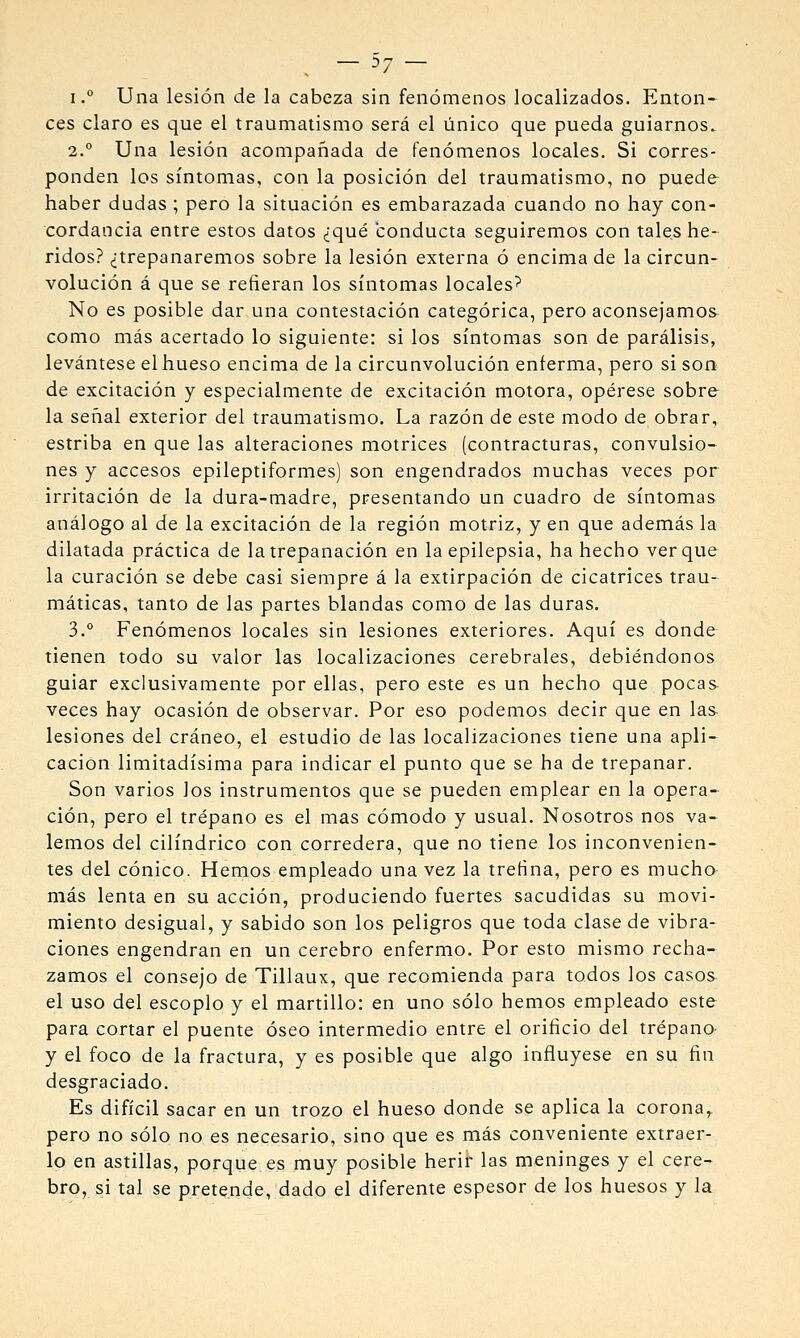 37 '/ I.° Una lesión de la cabeza sin fenómenos localizados. Enton- ces claro es que el traumatismo será el único que pueda guiarnos. 2.° Una lesión acompañada de fenómenos locales. Si corres- ponden los síntomas, con la posición del traumatismo, no puede- haber dudas ; pero la situación es embarazada cuando no hay con- cordancia entre estos datos ¿qué conducta seguiremos con tales he- ridos? ¿trepanaremos sobre la lesión externa ó encima de la circun- volución á que se refieran los síntomas locales^ No es posible dar una contestación categórica, pero aconsejamos^ como más acertado lo siguiente: si los síntomas son de parálisis, levántese el hueso encima de la circunvolución enferma, pero si son de excitación y especialmente de excitación motora, opérese sobre la señal exterior del traumatismo. La razón de este modo de obrar, estriba en que las alteraciones motrices (contracturas, convulsio- nes y accesos epileptiformes) son engendrados muchas veces por irritación de la dura-madre, presentando un cuadro de síntomas análogo al de la excitación de la región motriz, y en que además la dilatada práctica de la trepanación en la epilepsia, ha hecho ver que la curación se debe casi siempre á la extirpación de cicatrices trau- máticas, tanto de las partes blandas como de las duras. 3.° Fenómenos locales sin lesiones exteriores. Aquí es donde tienen todo su valor las localizaciones cerebrales, debiéndonos guiar exclusivamente por ellas, pero este es un hecho que pocas- veces hay ocasión de observar. Por eso podemos decir que en las lesiones del cráneo, el estudio de las localizaciones tiene una apli- cación limitadísima para indicar el punto que se ha de trepanar. Son varios los instrumentos que se pueden emplear en la opera- ción, pero el trépano es el mas cómodo y usual. Nosotros nos va- lemos del cilindrico con corredera, que no tiene los inconvenien- tes del cónico. Hemos empleado una vez la tretína, pero es mucho- más lenta en su acción, produciendo fuertes sacudidas su movi- miento desigual, y sabido son los peligros que toda clase de vibra- ciones engendran en un cerebro enfermo. Por esto mismo recha- zamos el consejo de Tillaux, que recomienda para todos los casos el uso del escoplo y el martillo: en uno sólo hemos empleado este para cortar el puente óseo intermedio entre el orificio del trépano- y el foco de la fractura, y es posible que algo influyese en su fin desgraciado. Es difícil sacar en un trozo el hueso donde se aplica la corona^ pero no sólo no es necesario, sino que es más conveniente extraer- lo en astillas, porque es muy posible herir las meninges y el cere- bro, si tal se pretende, dado el diferente espesor de los huesos y la