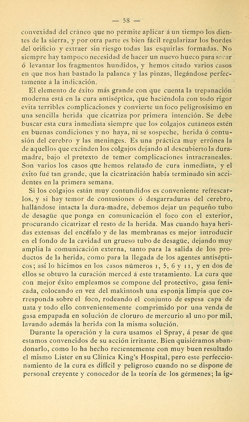 — 58—^ convexidad del cráneo que no permite aplicar á un tiempo los dien- tes de la sierra, y por otra parte es bien fácil regularizar los bordes del orificio y extraer sin riesgo todas las esquirlas formadas. No siempre hay tampoco necesidad de hacer un nuevo hueco para socar ó levantar los fragmentos hundidos, y hemos citado varios casos en que nos han bastado la palanca y las pinzas, llegándose perfec- tamente á la indicación. El elemento de éxito más grande con que cuenta la trepanación moderna está en la cura antiséptica, que haciéndola con todo rigor evita terribles complicaciones y convierte un foco peligrosísimo en una sencilla herida que cicatriza por primera intención. Se debe buscar esta cura inmediata siempre que los colgajos cutáneos estén en buenas condiciones y no haya, ni se sospeche, herida ó contu- sión del cerebro y las meninges. Es una práctica muy errónea la de aquellos que excinden los colgajos dejando al descubierto la dura- madre, bajo el pretexto de temer complicaciones intracraneales. Son varios los casos que hemos relatado de cura inmediata, y el éxito fué tan grande, que la cicatrización había terminado sin acci- dentes en la primera semana. Si los colgajos están muy contundidos es conveniente refrescar- los, y si hay temor de contusiones ó desgarraduras del cerebro, hallándose intacta la dura-madre, debemos dejar un pequeño tubo de desagüe que ponga en comunicación el foco con el exterior, procurando cicatrizar el resto de la herida. Mas cuando haya heri- das extensas del encéfalo y de las membranas es mejor introducir en el fondo de la cavidad un grueso tubo de desagüe, dejando muy amplia la comunicación externa, tanto para la salida de los pro- ductos de la herida, como para la llegada de los agentes antisépti- cos ; así lo hicimos en los casos números i, 5, 6 y i í, y en dos de ellos se obtuvo la curación merced á este tratamiento. La cura que con mejor éxito empleamos se compone del protectivo, gasa feni- cada, colocando en vez del makintosh una esponja limpia que co- rresponda sobre el foco, rodeando el conjunto de espesa capa de uata y todo ello convenientemente comprimido por una venda de gasa empapada en solución de cloruro de mercurio al uno por mil, lavando además la herida con la misma solución. Durante la operación y la cura usamos el Spray, á pesar de que estamos convencidos de su acción irritante. Bien quisiéramos aban- donarlo, como lo ha hecho recientemente con muy buen resultado el mismo Lister en su Clínica King's Hospital, pero este perfeccior riamiento de la cura es difícil y peligroso cuando no se dispone dé personal creyente y conocedor de la teoría de los gérmenes; la ig-^