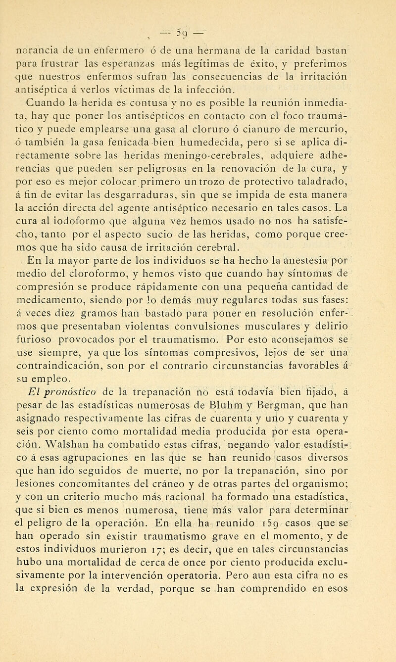 ^ — D9 — norancia de un enfermero ó de una hermana de la caridad bastan para frustrar las esperanzas más legítimas de éxito, y preferimos que nuestros enfermos sufran las consecuencias de la irritación ^ntise'ptica á verlos víctimas de la infección. Cuando la herida es contusa y no es posible la reunión inmedia- ta, hay que poner los antisépticos en contacto con el foco traumá- tico y puede emplearse una gasa al cloruro ó cianuro de mercurio, ó también la gasa fenicada bien humedecida, pero si se aplica di- rectamente sobre las heridas meningo-cerebrales, adquiere adhe- rencias que pueden ser peligrosas en la renovación de la cura, y por eso es mejor colocar primero un trozo de protectivo taladrado, á fin de evitar las desgarraduras, sin que se impida de esta manera la acción directa del agente antiséptico necesario en tales casos. La cura al iodoformo que alguna vez hemos usado no nos ha satisfe- cho, tanto por el aspecto sucio de las heridas, como porque cree- mos que ha sido causa de irritación cerebral. En la mayor parte de los individuos se ha hecho la anestesia por medio del cloroformo, y hemos visto que cuando hay síntomas de compresión se produce rápidamente con una pequeña cantidad de medicamento, siendo por lo demás muy regulares todas sus fases: á veces diez gramos han bastado para poner en resolución enfer- mos que presentaban violentas convulsiones musculares y delirio furioso provocados por el traumatismo. Por esto aconsejamos se use siempre, ya que los síntomas compresivos, lejos de ser una contraindicación, son por el contrario circunstancias favorables á su empleo. El pronóstico de la trepanación no está todavía bien fijado, á pesar de las estadísticas numerosas de Bluhm y Bergman, que han asignado respectivamente las cifras de cuarenta y urto y cuarenta y seis por ciento como mortalidad media producida por esta opera- ción. Walshan ha combatido estas cifras, negando valor estadísti-: co á esas agrupaciones en las qiie se han reunido casos diversos que han ido seguidos de muerte, no por la trepanación, sino por lesiones concomitantes del cráneo y de otras partes del organismo; y con un criterio mucho más racional ha formado una estadística, <]ue si bien es menos numerosa, tiene más valor para determinar el peligro de la operación. En ella ha reunido j5g casos que se han operado sin existir traumatismo grave en el momento, y de estos individuos murieron 17; es decir, que en tales circunstancias hubo una mortalidad de cerca de once por ciento producida exclu- sivamente por la intervención operatoria. Pero aun esta cifra no es la expresión de la verdad, porque se han comprendido en esos