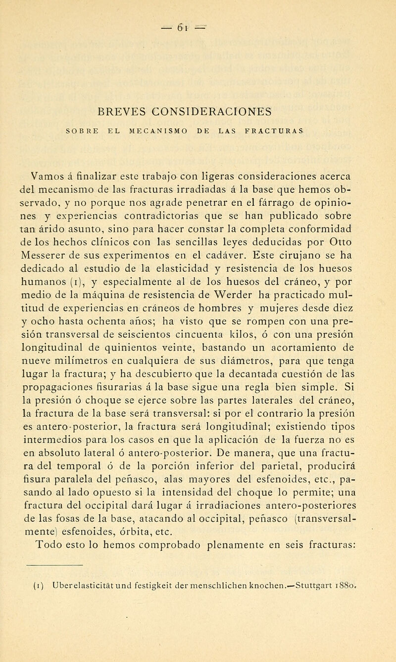 BREVES CONSIDERACIONES SOBRE EL MECANISMO DE LAS FRACTURAS Vamos á finalizar este trabajo con ligeras consideraciones acerca del mecanismo de las fracturas irradiadas á la base que hemos ob- servado, y no porque nos agrade penetrar en el fárrago de opinio- nes y experiencias contradictorias que se han publicado sobre tan árido asunto, sino para hacer constar la completa conformidad de los hechos clínicos con las sencillas leyes deducidas por Otto Messerer de sus experimentos en el cadáver. Este cirujano se ha dedicado al estudio de la elasticidad y resistencia de los huesos humanos (i), y especialmente al de los huesos del cráneo, y por medio de la máquina de resistencia de Werder ha practicado mul- titud de experiencias en cráneos de hombres y mujeres desde diez y ocho hasta ochenta años; ha visto que se rompen con una pre- sión transversal de seiscientos cincuenta kilos, ó con una presión longitudinal de quinientos veinte, bastando un acortamiento de nueve milímetros en cualquiera de sus diámetros, para que tenga lugar la fractura; y ha descubierto que la decantada cuestión de las propagaciones Asurarías á la base sigue una regla bien simple. Si la presión ó choque se ejerce sobre las partes laterales del cráneo, la fractura de la base será transversal: si por el contrario la presión es antero-posterior, la fractura será longitudinal; existiendo tipos intermedios para los casos en que la aplicación de la fuerza no es en absoluto lateral ó antero-posterior. De manera, que una fractu- ra del temporal ó de la porción inferior del parietal, producirá fisura paralela del peñasco, alas mayores del esfenoides, etc., pa- sando al lado opuesto si la intensidad del choque lo permite; una fractura del occipital dará lugar á irradiaciones antero-posteriores de las fosas de la base, atacando al occipital, peiiasco (transversal- mente) esfenoides, órbita, etc. Todo esto lo hemos comprobado plenamente en seis fracturas: [i) Uberelasticitát und festigkeit der menschlichen knochen.—Stuttgart 1880,