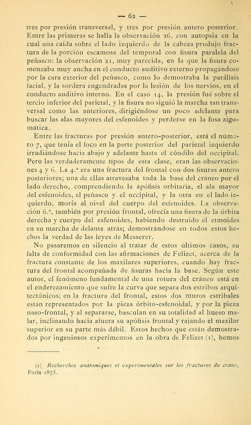 tres por presión transversal, y tres por presión antero posterior. Entre las primeras se halla la observación 26, con autopsia en la cual una caída sobre el lado izquierdo de la cabeza produjo frac- tura de la porción escamosa del temporal con fisura paralela del peñasco: la observación 21, muy parecida, en la que la fisura co- menzaba muy ancha en el conducto auditivo externo propagándose por la cara exterior del peñasco, como lo demostraba la parálisis facial, y la sordera engendradas por la lesión de los nervios, en el conducto auditivo interno. En el caso 14, la presión fué sobre el tercio inferior del parietal, y la fisura no siguió la marcha tan trans- versal como las anteriores, dirigie'ndose un poco adelante para buscar las alas mayores del esfenoides y perderse en la fosa zigo- mática. Entre las fracturas por presión antero-posterior, está el núme- ro 7, que tenía el foco en la parte posterior del parietal izquierdo irradiándose hacia abajo y adelante hasta el cóndilo del occipital. Pero las verdaderamente tipos de esta clase, eran las observacio- nes 4 y 6. La 4.^ era una fractura del frontal con dos fisuras antero posteriores; una de ellas atravesaba toda la base del cráneo por el lado derecho, comprendiendo la apófisis orbitaria, el ala mayor del esfenoides, el peñasco y el occipital, y la otra en el lado iz- quierdo, moría al nivel del cuerpo del esfenoides. La observa- ción 6.^, también por presión frontal, ofrecía una fisura de la órbita derecha y cuerpo del esfenoides, habiendo destruido el etmoides en su marcha de delante, atrás; demostrándose en todos estos he- chos la verdad de las leyes de Messerer. No pasaremos en silencio al tratar de estos últimos casos, su falta de conformidad con las afirmaciones de Felizet, acerca de la fractura constante de los maxilares superiores, cuando hay frac- tura del frontal acompañada de fisuras hacia la base. Según este autor, el fenómeno fundamental de una rotura del cráneo está en el enderezamiento que sufre la curva que separa dos estribos arqui- tectónicos; en la fractura del frontal, estos dos muros estríbales están representados por la pieza órbito-esfenoidal, y por la pieza naso-frontal, y al separarse, basculan en su totalidad al hueso ma- lar, inclinando hacia afuera su apófisis frontal y rajando el maxilar superior en su parte más débil. Estos hechos que están demostra- dos por ingeniosos experimentos en la obra de Felizet (1), hemos (i) Recherches anatomiques et experimentales sur les fractures dii crane, París 1873.