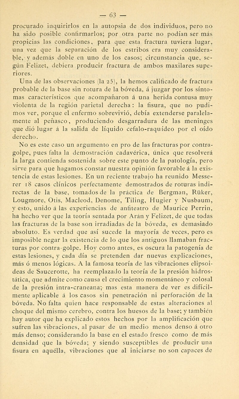 procurado inquirirlos en la autopsia de dos individuos, pero no ha sido posible conñrmarlos; por otra parte no podían ser más propicias las condiciones, para que esta fractura tuviera lugar, una vez que la separación de los estribos era muy considera- ble,}^ además doble en uno de los casos; circunstancia que, se- gún Felizet, debiera producir fractura de ambos maxilares supe- riores. Una de las observaciones (la 25), la hemos calificado de fractura probable de la base sin rotura de la bóveda, á juzgar por los sínto- mas característicos que acompañaron á una herida contusa muy violenta de la región parietal derecha : la fisura, que no pudi- mos ver, porque el enfermo sobrevivió, debía extenderse paralela- mente al peñasco, produciendo desgarradura de las meninges que dio lugar á la salida de líquido cefalo-raquídeo por el oído derecho. No es este caso un argumento en pro de las fracturas por contra- golpe, pues falta la demostración cadavérica, única que resolverá la larga contienda sostenida sobre este punto de la patología, pero sirve para que hagamos constar nuestra opinión favorable á la exis- tencia de estas lesiones. En un reciente trabajo ha reunido Messe- rer i8 casos clínicos perfectamente demostrados de roturas indi- rectas de la base, tomados de la práctica de Bergman, Rüker, Lougmore, Otis, Macleod, Denome, Tiling, Hugier y Nusbaum, y esto, unido á las experiencias de anfiteatro de Maurice Perrin, ha hecho ver que la teoría sentada por Aran y Felizet, de que todas las fracturas de la base son irradiadas de la bóveda, es demasiado absoluto. Es verdad que así sucede la mayoría de veces, pero es imposible negar la existencia de lo que los antiguos llamaban frac- turas por contra-golpe. Hoy como antes, es oscura la patogenia de estas lesiones, y cada día se pretenden dar nuevas explicaciones, más ó menos lógicas. A la famosa teoría de las vibraciones elipsoi- deas de Saucerotte, ha reemplazado la teoría de la presión hidros- tática, que admite como causa el crecimiento momentáneo y colosal de la presión intra-craneana; mas esta manera de ver es difícil- mente aplicable á los casos sin penetración ni perforación de la bóveda. No falta quien hace responsable de estas alteraciones al choque del mismo cerebro, contra los huesos de la base; y también hay autor que ha explicado estos hechos por la amplificación que sufren las vibraciones, al pasar de un medio menos denso á otro más denso; considerando la base en el estado fresco como de más densidad que la bóveda; y siendo susceptibles de producir una fisura en aquélla, vibraciones que al iniciarse no son capaces de