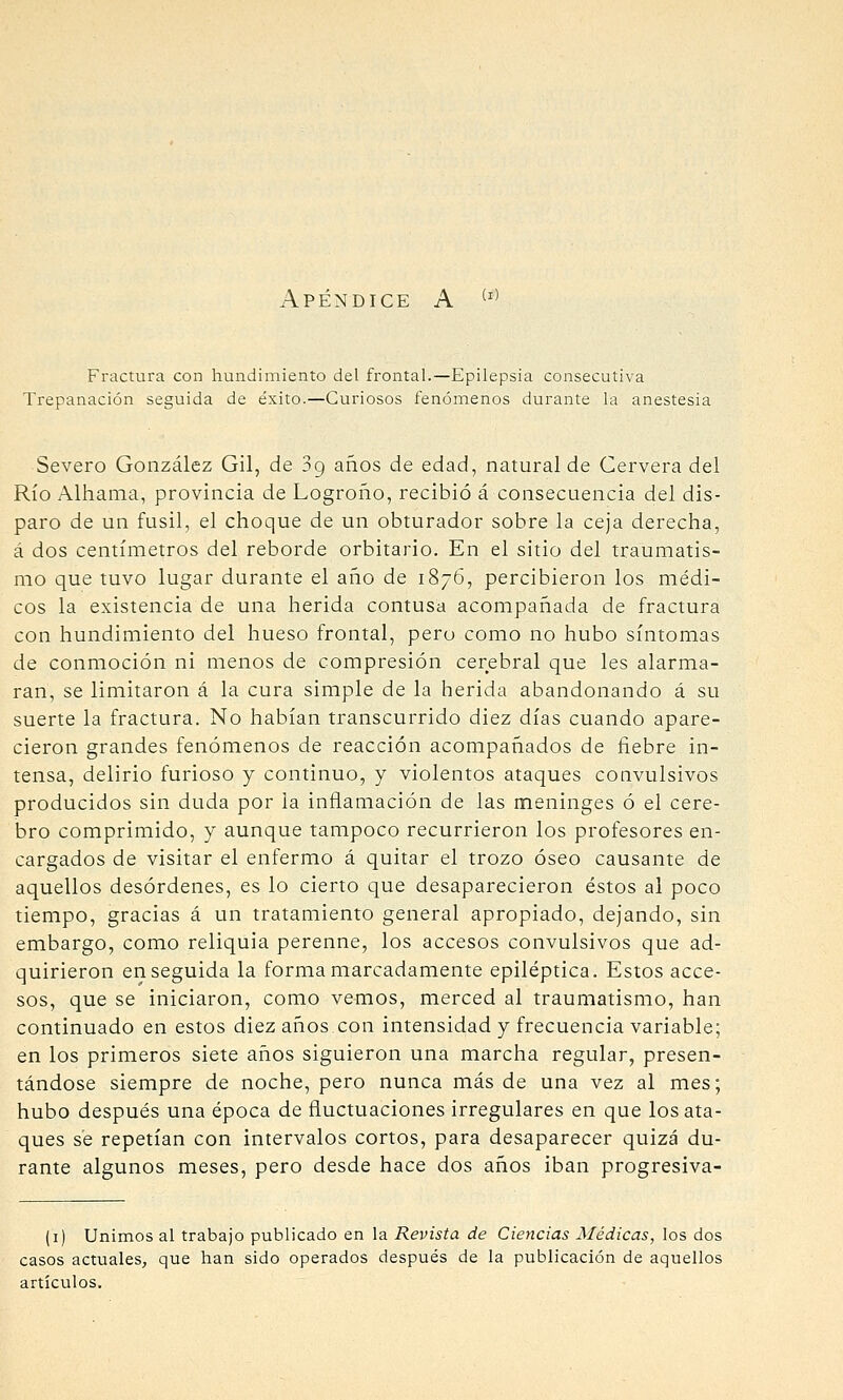 Apéndice A ^'' Fractura con hundimiento del frontal.—Epilepsia consecutiva Trepanación seguida de éxito.—Curiosos fenómenos durante la anestesia Severo González Gil, de 39 años de edad, natural de Cervera del Río Alhama, provincia de Logroño, recibió á consecuencia del dis- paro de un fusil, el choque de un obturador sobre la ceja derecha, á dos centímetros del reborde orbitario. En el sitio del traumatis- mo que tuvo lugar durante el año de 1876, percibieron los médi- cos la existencia de una herida contusa acompañada de fractura con hundimiento del hueso frontal, pero como no hubo síntomas de conmoción ni menos de compresión cerebral que les alarma- ran, se limitaron á la cura simple de la herida abandonando á su suerte la fractura. No habían transcurrido diez días cuando apare- cieron grandes fenómenos de reacción acompañados de fiebre in- tensa, delirio furioso y continuo, y violentos ataques convulsivos producidos sin duda por la inflamación de las meninges ó el cere- bro comprimido, y aunque tampoco recurrieron los profesores en- cargados de visitar el enfermo á quitar el trozo óseo causante de aquellos desórdenes, es lo cierto que desaparecieron éstos al poco tiempo, gracias á un tratamiento general apropiado, dejando, sin embargo, como reliquia perenne, los accesos convulsivos que ad- quirieron enseguida la forma marcadamente epiléptica. Estos acce- sos, que se iniciaron, como vemos, merced al traumatismo, han continuado en estos diez años con intensidad y frecuencia variable; en los primeros siete años siguieron una marcha regular, presen- tándose siempre de noche, pero nunca más de una vez al mes; hubo después una época de fluctuaciones irregulares en que los ata- ques sé repetían con intervalos cortos, para desaparecer quizá du- rante algunos meses, pero desde hace dos años iban progresiva- (i) Unimos al trabajo publicado en la Revista de Ciencias Médicas, los dos casos actuales, que han sido operados después de la publicación de aquellos artículos.