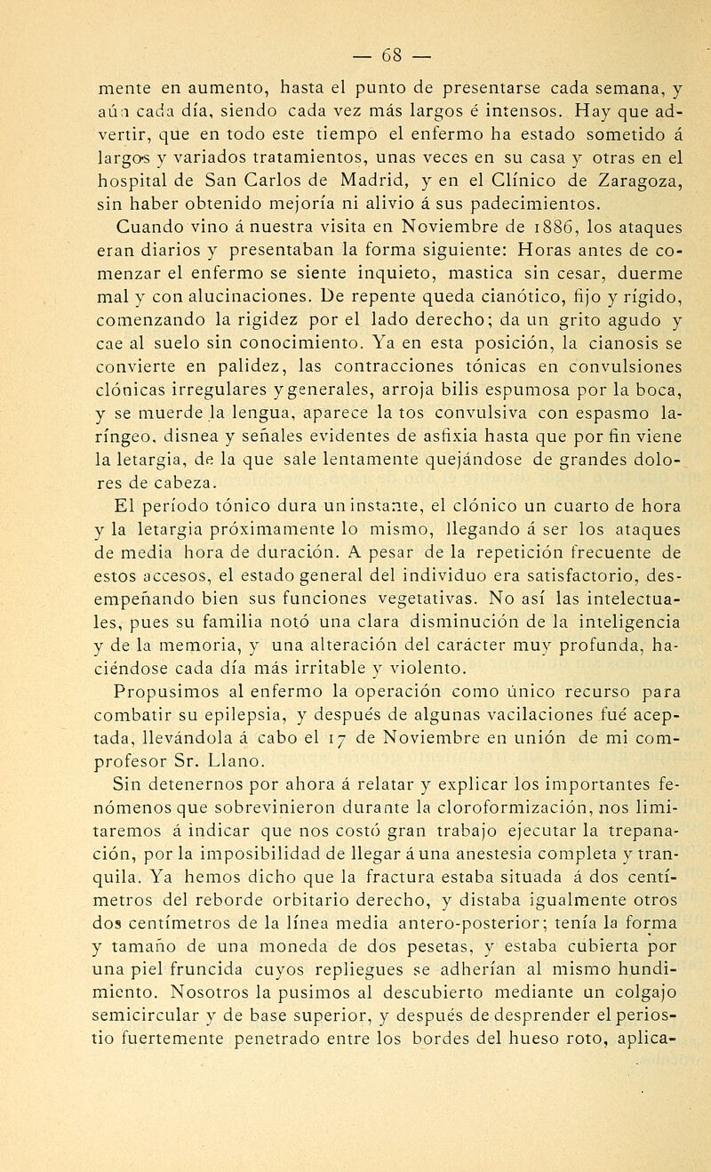mente en aumento, hasta el punto de presentarse cada semana, y aú;i cada día, siendo cada vez más largos é intensos. Hay que ad- vertir, que en todo este tiempo el enfermo ha estado sometido á largo-s y variados tratamientos, unas veces en su casa y otras en el hospital de San Garlos de Madrid, y en el Clínico de Zaragoza, sin haber obtenido mejoría ni alivio á sus padecimientos. Cuando vino á nuestra visita en Noviembre de 1886, los ataques eran diarios y presentaban la forma siguiente: Horas antes de co- menzar el enfermo se siente inquieto, mastica sin cesar, duerme mal y con alucinaciones. De repente queda cianótico, fijo y rígido, comenzando la rigidez por el lado derecho; da un grito agudo y cae al suelo sin conocimiento. Ya en esta posición, la cianosis se convierte en palidez, las contracciones tónicas en convulsiones clónicas irregulares y generales, arroja bilis espumosa por la boca, y se muerde la lengua, aparece la tos convulsiva con espasmo la- ríngeo, disnea y señales evidentes de asfixia hasta que por fin viene la letargía, de la que sale lentamente quejándose de grandes dolo- res de cabeza. El período tónico dura un instante, el clónico un cuarto de hora y la letargía próximamente lo mismo, llegando á ser los ataques de media hora de duración. A pesar de la repetición frecuente de estos accesos, el estado general del individuo era satisfactorio, des- empeñando bien sus funciones vegetativas. No así las intelectua- les, pues su familia notó una clara disminución de la inteligencia y de la memoria, y una alteración del carácter muy profunda, ha- ciéndose cada día más irritable y violento. Propusimos al enfermo la operación como único recurso para combatir su epilepsia, y después de algunas vacilaciones .fué acep- tada, llevándola á cabo el 17 de Noviembre en unión de mi com- profesor Sr. Llano. Sin detenernos por ahora á relatar y explicar los importantes fe- nómenos que sobrevinieron durante la cloroformización, nos limi- taremos á indicar que nos costó gran trabajo ejecutar la trepana- ción, por la imposibilidad de llegar á una anestesia completa y tran- quila. Ya hemos dicho que la fractura estaba situada á dos centí- metros del reborde orbitario derecho, y distaba igualmente otros dos centímetros de la línea media antero-posterior; tenía la forma y tamaño de una moneda de dos pesetas, y estaba cubierta por una piel fruncida cuyos repliegues se adherían al mismo hundi- miento. Nosotros la pusimos al descubierto mediante un colgajo semicircular y de base superior, y después de desprender el perios- tio fuertemente penetrado entre los bordes del hueso roto, aplica-