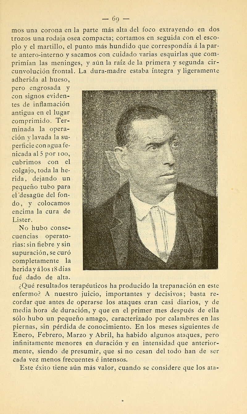 — Ó9 — mos una corona en la parte más alta del foco extrayendo en dos trozos una rodaja osea compacta; cortamos en seguida con el esco- plo y el martillo, el punto más hundido que correspondía á la par- te antero-interno y sacamos con cuidado varias esquirlas que com- primían las meninges, y aiin la raíz de la primera y segunda cir- cunvolución frontal. La dura-madre estaba íntegra y ligeramente adherida al hueso, pero engrosada y con signos eviden- tes de inflamación antigua en el lugar comprimido. Ter- minada la opera- ción y lavada la su- perficie con agua fe- nicada al 5 por loo, cubrimos con el colgajo, toda la he- rida, dejando un pequeño tubo para el'desagüe del fon- do, y colocamos encima la cura de Lister. No hubo conse- cuencias operato- rias: sin fiebre y sin supuración, se curó completamente la heridayálos iSdías fué dado de alta. ¿Qué resultados terapéuticos ha producido la trepanación en este enfermo? A nuestro juicio, importantes y decisivos; basta re- cordar que antes de operarse los ataques eran casi diarios, y de media hora de duración, y que en el primer mes después de ella sólo hubo un pequeño amago, caracterizado por calambres en las piernas, sin pérdida de conocimiento. En los meses siguientes de Enero, Febrero, Marzo y Abril, ha habido algunos ataques, pero infinitamente menores en duración y en intensidad que anterior- mente, siendo de presumir, que si no cesan del todo han de ser cada vez menos frecuentes é intensos. Este éxito tiene aún más valor, cuando se considere que los ata-