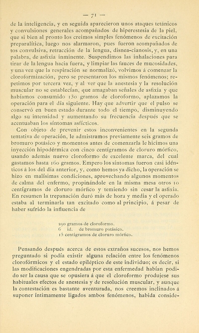 de la inteligencia, y en seguida aparecieron unos ataques tetánicos y convulsiones generales acompañados de hiperestesia de la piel, que si bien al pronto los creímos simples fenómenos de excitación preparalítica, luego nos alarmaron, pues fueron acompañados de tos convulsiva, retracción de la lengua, disnea-cianosis, y, en una palabra, de asfixia inminente. Suspendimos las inhalaciones para tirar de la lengua hacia fuera, y limpiar las fauces de mucosidades, y una vez que la respiración se normalizó, volvimos á comenzar la cloroformización, pero se presentaron los mismos fenómenos; re- petimos por tercera vez, y al ver que la anestesia y la resolución muscular no se establecían, que amagaban señales de asfixia y que habíamos consumido i3o gramos de cloroformo, aplazamos la operación para el día siguiente. Hay que advertir que el pulso se conservó en buen estado durante todo el tiempo, disminuyendo algo su intensidad y aumentando su frecuencia después que se acentuaban los síntomas asfícticos. Con objeto de prevenir estos inconvenientes en la segunda tentativa de operación, le admistramos previamente seis gramos de bromuro potásico y momentos antes de comenzarla le hicimos una inyección hipodérmica con cinco centigramos de cloruro mórfico, usando además nuevo cloroformo de excelente marca, del cual gastamos hasta i6o gramos. Empero los síntomas fueron casi idén- ticos á los del día anterior, y, como hemos ya dicho, la operación se hizo en malísimas condiciones, aprovechando algunos momentos de calma del enfermo, propinándole en la misma mesa otros lo centigramos de cloruro mórfico y temiendo sin cesar la asfixia. En resumen la trepanación duró más de hora y media y el operado estaba al terminarla tan excitado como al principio, á pesar de haber sufrido la influencia de 2go gramos de cloroformo. 6 id. de bromuro potásico. 15 centigramos de cloruro mórfico. Pensando después acerca de estos extraños sucesos, nos hemos preguntado si podía existir alguna relación entre los fenómenos clorofórmicos y el estado epiléptico de este individuo; es decir, si las modificaciones engendradas por esta enfermedad habían podi- do ser la causa que se opusiera á que el cloroformo produjese sus habituales efectos de anestesia y de resolución muscular, y aunque la contestación es bastante aventurada, nos creemos inclinados á suponer íntimamente ligados ambos fenómenos, habida conside-