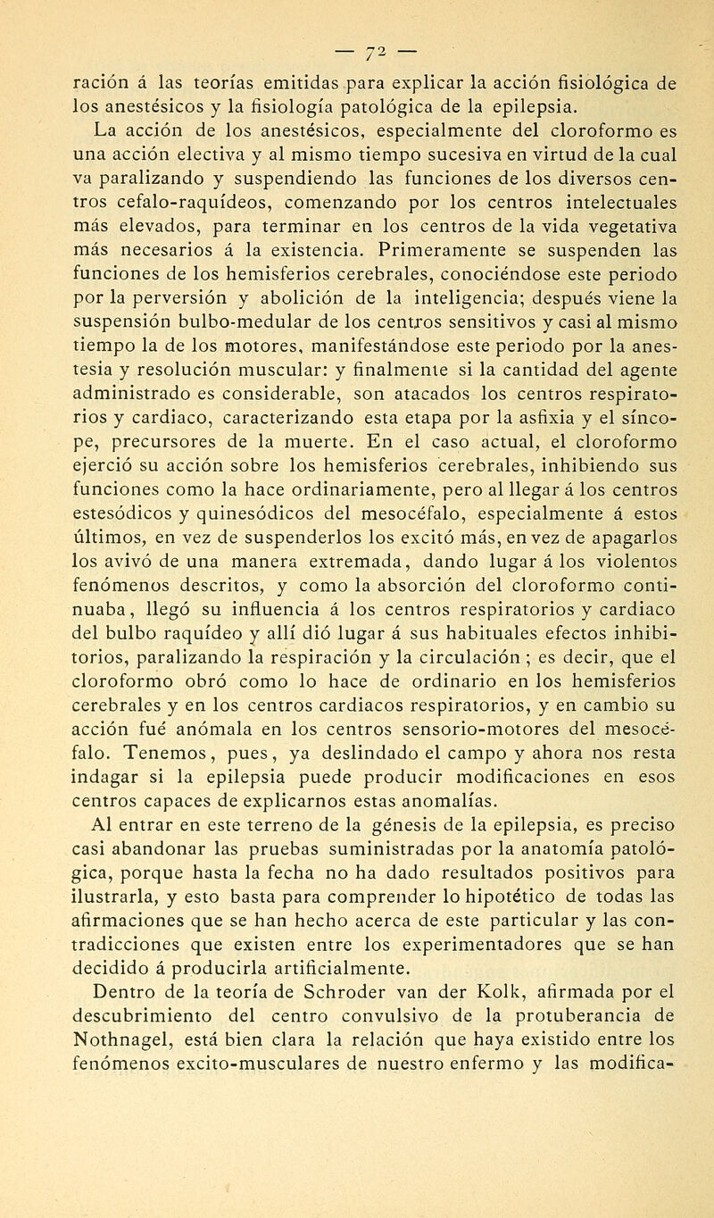 ración á las teorías emitidas para explicar la acción fisiológica de los anestésicos y la fisiología patológica de la epilepsia. La acción de los anestésicos, especialmente del cloroformo es una acción electiva y al mismo tiempo sucesiva en virtud de la cual va paralizando y suspendiendo las funciones de los diversos cen- tros cefalo-raquídeos, comenzando por los centros intelectuales más elevados, para terminar en los centros de la vida vegetativa más necesarios á la existencia. Primeramente se suspenden las funciones de los hemisferios cerebrales, conociéndose este periodo por la perversión y abolición de la inteligencia; después viene la suspensión bulbo-medular de los centxos sensitivos y casi al mismo tiempo la de los motores, manifestándose este periodo por la anes- tesia y resolución muscular: y finalmente si la cantidad del agente administrado es considerable, son atacados los centros respirato- rios y cardiaco, caracterizando esta etapa por la asfixia y el sínco- pe, precursores de la muerte. En el caso actual, el cloroformo ejerció su acción sobre los hemisferios cerebrales, inhibiendo sus funciones como la hace ordinariamente, pero al llegar á los centros estesódicos y quinesódicos del mesocéfalo, especialmente á estos últimos, en vez de suspenderlos los excitó más, en vez de apagarlos los avivó de una manera extremada, dando lugar á los violentos fenómenos descritos, y como la absorción del cloroformo conti- nuaba , llegó su influencia á los centros respiratorios y cardiaco del bulbo raquídeo y allí dio lugar á sus habituales efectos inhibi- torios, paralizando la respiración y la circulación ; es decir, que el cloroformo obró como lo hace de ordinario en los hemisferios cerebrales y en los centros cardiacos respiratorios, y en cambio su acción fué anómala en los centros sensorio-motores del mesocé- falo. Tenemos, pues, ya deslindado el campo y ahora nos resta indagar si la epilepsia puede producir modificaciones en esos centros capaces de explicarnos estas anomalías. Al entrar en este terreno de la génesis de la epilepsia, es preciso casi abandonar las pruebas suministradas por la anatomía patoló- gica, porque hasta la fecha no ha dado resultados positivos para ilustrarla, y esto basta para comprender lo hipotético de todas las afirmaciones que se han hecho acerca de este particular y las con- tradicciones que existen entre los experimentadores que se han decidido á producirla artificialmente. Dentro de la teoría de Schroder van der Kolk, afirmada por el descubrimiento del centro convulsivo de la protuberancia de Nothnagel, está bien clara la relación que haya existido entre los fenómenos excito-musculares de nuestro enfermo y las modifica-