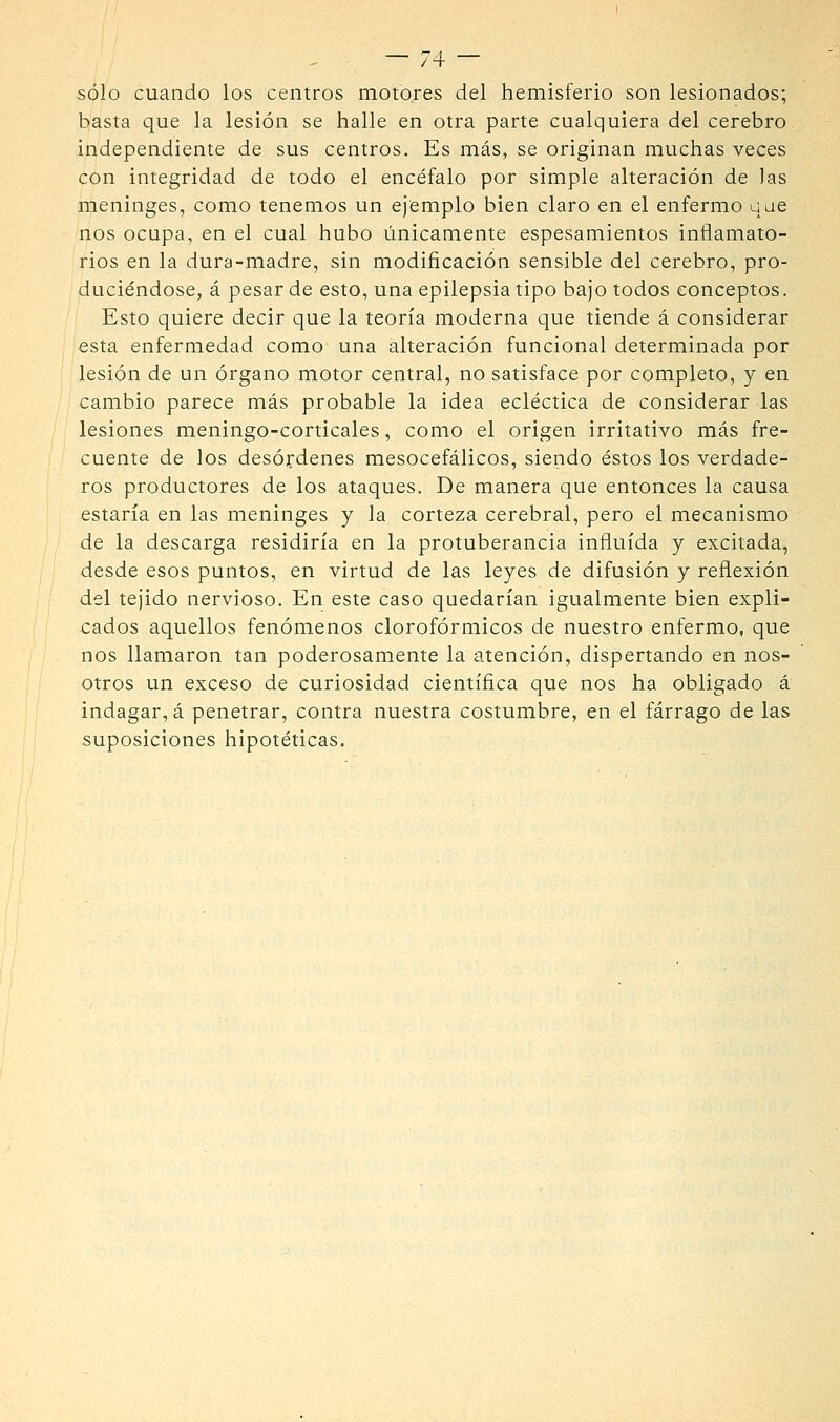 sólo cuando los centros motores del hemisferio son lesionados; basta que la lesión se halle en otra parte cualquiera del cerebro independiente de sus centros. Es más, se originan muchas veces con integridad de todo el encéfalo por simple alteración de las meninges, como tenemos un ejemplo bien claro en el enfermo uae nos ocupa, en el cual hubo linicamente espesamientos inflamato- rios en la dura-madre, sin modificación sensible del cerebro, pro- duciéndose, á pesar de esto, una epilepsia tipo bajo todos conceptos. Esto quiere decir que la teoría moderna que tiende á considerar esta enfermedad como una alteración funcional determinada por lesión de un órgano motor central, no satisface por completo, y en cambio parece más probable la idea ecléctica de considerar las lesiones meningo-corticales, como el origen irritativo más fre- cuente de los desórdenes mesocefálicos, siendo éstos los verdade- ros productores de los ataques. De manera que entonces la causa estaría en las meninges y la corteza cerebral, pero el mecanismo de la descarga residiría en la protuberancia influida y excitada, desde esos puntos, en virtud de las leyes de difusión y reflexión del tejido nervioso. En este caso quedarían igualmente bien expli- cados aquellos fenómenos clorofórmicos de nuestro enfermo, que nos llamaron tan poderosamente la atención, dispertando en nos- otros un exceso de curiosidad científica que nos ha obligado á indagar, á penetrar, contra nuestra costumbre, en el fárrago de las suposiciones hipotéticas.