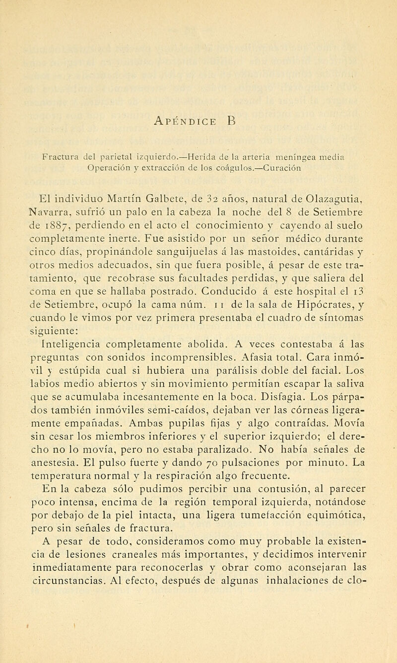 Apéndice B Fractura del parietal izquierdo.—Herida de la arteria meníngea media Operación y extracción de los coágulos.—Curación El individuo Martín Galbete, de 32 años, natural de Olazagutia, Navarra, sufrió un palo en la cabeza la noche del 8 de Setiembre de 1887, perdiendo en el acto el conocimiento y cayendo al suelo completamente inerte. Fue asistido por un señor médico durante cinco días, propinándole sanguijuelas á las mastoides, cantáridas y otros medios adecuados, sin que fuera posible, á pesar de este tra- tamiento, que recobrase sus facultades perdidas, y que saliera del coma en que se hallaba postrado. Conducido á este hospital el i3 de Setiembre, ocupó la cama núm. 11 de la sala de Hipócrates, y cuando le vimos por vez primera presentaba el cuadro de síntomas siguiente: inteligencia completamente abolida. A veces contestaba á las preguntas con sonidos incomprensibles. Afasia total. Cara inmó- vil y estúpida cual si hubiera una parálisis doble del facial. Los labios medio abiertos y sin movimiento permitían escapar la saliva que se acumulaba incesantemente en la boca. Disfagia. Los párpa- dos también inmóviles sémi-caídos, dejaban ver las córneas ligera- mente empañadas. Ambas pupilas fijas y algo contraídas. Movía sin cesar los miembros inferiores y el superior izquierdo; el dere- cho no lo movía, pero no estaba paralizado. No había señales de anestesia. El pulso fuerte y dando 70 pulsaciones por minuto. La temperatura normal y la respiración algo frecuente. En la cabeza sólo pudimos percibir una contusión, al parecer poco intensa, encima de la región temporal izquierda, notándose por debajo de la piel intacta, una ligera tumefacción equimótica, pero sin señales de fractura. A pesar de todo, consideramos como muy probable la existen- cia de lesiones craneales más importantes, y decidimos intervenir inmediatamente para reconocerlas y obrar como aconsejaran las circunstancias. Al efecto, después de algunas inhalaciones de cío-