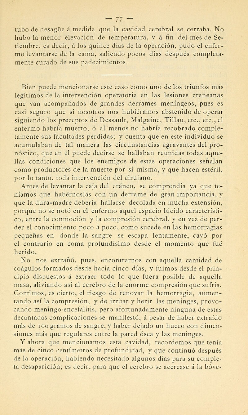 tubo de desagüe á medida que la cavidad cerebral se cerraba. No hubo la menor elevación de temperatura, y á fin del mes de Se- tiembre, es decir, á los quince días de la operación, pudo el enfer- mo levantarse de la cama, saliendo pocos días después completa- mente curado de sus padecimientos. Bien puede mencionarse este caso como uno de los triunfos más legítimos de la intervención operatoria en las lesiones craneanas que van acompañados de grandes derrames meníngeos, pues es casi seguro que si nosotros nos hubiéramos abstenido de operar siguiendo los preceptos de Dessault, Malgaine, Tillan, etc., etc., el enfermo habría muerto, ó al menos no habría recobrado comple- tamente sus facultades perdidas; y cuenta que en este individuo se acumulaban de tal manera las circunstancias agravantes del pro- nóstico, que en él puede decirse se hallaban reunidas todas aque- llas condiciones que los enemigos de estas operaciones sefialan como productores de la muerte por sí misma, y que hacen estéril, por lo tanto, toda intervención del cirujano. Antes de levantar la caja del cráneo, se comprendía ya que te- níamos que habérnoslas con un derrame de gran importancia, y que la dura-madre debería hallarse decolada en mucha extensión, porque no se notó en el enfermo aquel espacio lúcido característi- co, entre la conmoción y la compresión cerebral, y en vez de per- der el conocimiento poco á poco, como sucede en las hemorragias pequeñas en donde la sangre se escapa lentamente, cayó por el contrario en coma profundísimo desde el momento que fué herido. No nos extrañó, pues, encontrarnos con aquella cantidad de coágulos formados desde hacia cinco días, y fuimos desde el prin- cipio dispuestos á extraer todo lo que fuera posible de aquella masa, aliviando así al cerebro de la enorme compresión que sufría. Corrimos, es cierto, el riesgo de renovar la hemorragia, aumen- tando así la compresión, y de irritar y herir las meninges, provo- cando meningo-encefalitis, pero afortunadamente ninguna de estas decantadas complicaciones se manifestó, á pesar de haber extraído más de lOo gramos de sangre, y haber dejado un hueco con dimen- siones más que regulares entre la pared ósea y las meninges. Y ahora que mencionamos esta cavidad, recordemos que tenía más de cinco centímetros de profundidad, y que continuó después de la operación, habiendo necesitado algunos días para su comple- ta desaparición; es decir, para que el cerebro se acercase á la bóve-