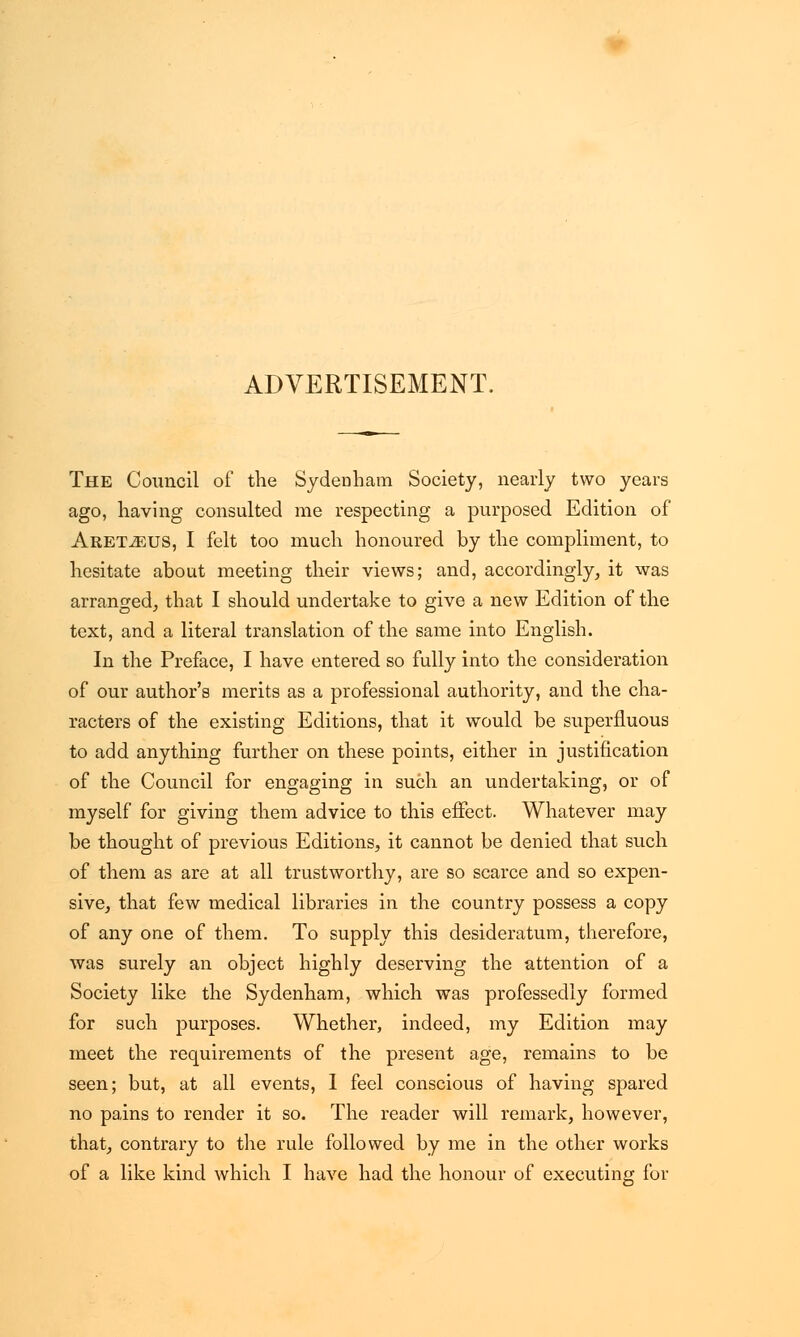 ADVERTISEMENT. The Council of the Sydenham Society, nearly two years ago, having consulted me respecting a purposed Edition of Aret^cus, I felt too much honoured by the compliment, to hesitate about meeting their views; and, accordingly, it was arranged, that I should undertake to give a new Edition of the text, and a literal translation of the same into English. In the Preface, I have entered so fully into the consideration of our author's merits as a professional authority, and the cha- racters of the existing Editions, that it would be superfluous to add anything further on these points, either in justification of the Council for engaging in such an undertaking, or of myself for giving them advice to this effect. Whatever may be thought of previous Editions, it cannot be denied that such of them as are at all trustworthy, are so scarce and so expen- sive, that few medical libraries in the country possess a copy of any one of them. To supply this desideratum, therefore, was surely an object highly deserving the attention of a Society like the Sydenham, which was professedly formed for such purposes. Whether, indeed, my Edition may meet the requirements of the present age, remains to be seen; but, at all events, 1 feel conscious of having spared no pains to render it so. The reader will remark, however, that, contrary to the rule followed by me in the other works of a like kind which I have had the honour of executing for