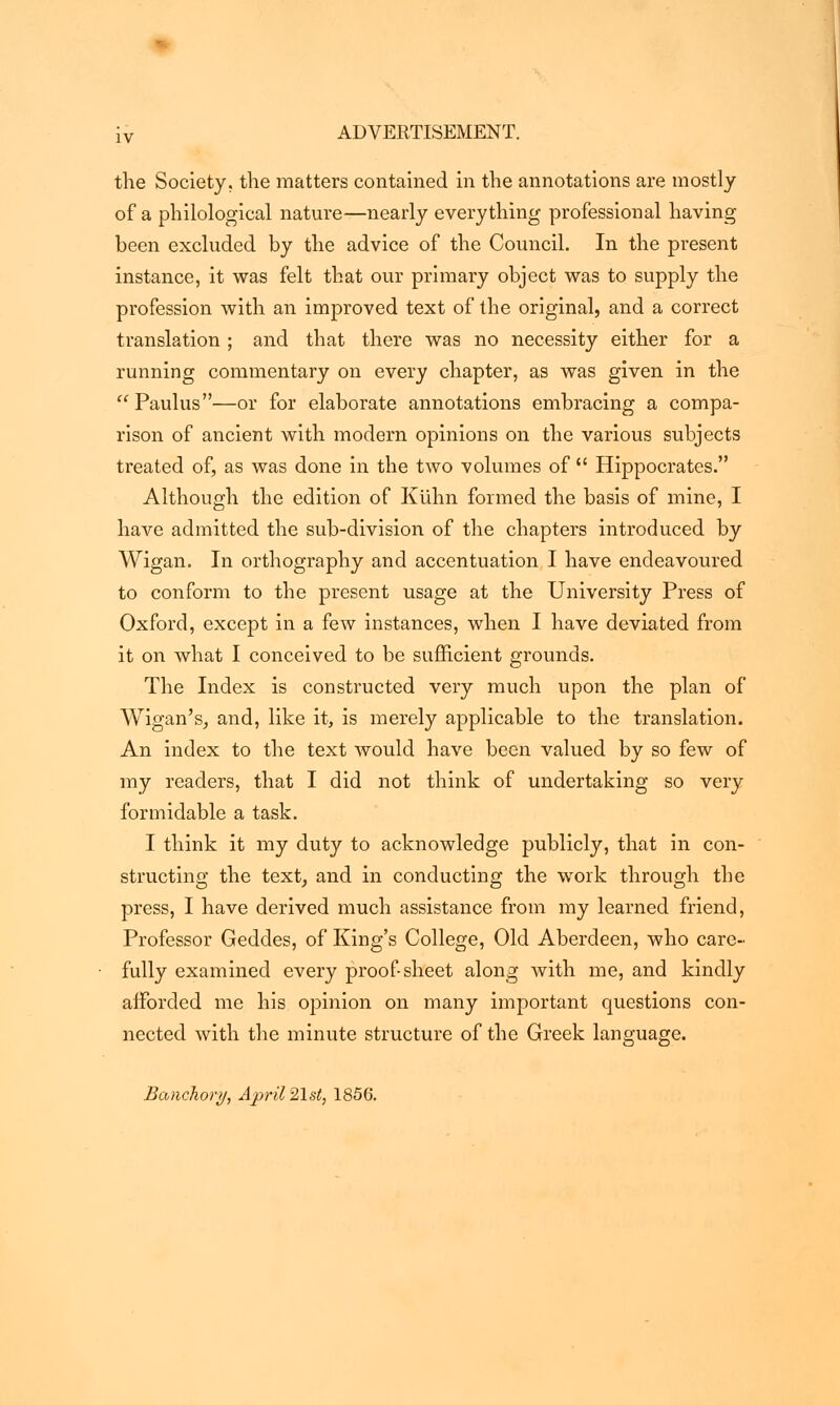 the Society, the matters contained in the annotations are mostly of a philological nature—nearly everything professional having been excluded by the advice of the Council. In the present instance, it was felt that our primary object was to supply the profession with an improved text of the original, and a correct translation ; and that there was no necessity either for a running commentary on every chapter, as was given in the  Paulus—or for elaborate annotations embracing a compa- rison of ancient with modern opinions on the various subjects treated of, as was done in the two volumes of  Hippocrates. Although the edition of Kiihn formed the basis of mine, I have admitted the sub-division of the chapters introduced by Wigan. In orthography and accentuation I have endeavoured to conform to the present usage at the University Press of Oxford, except in a few instances, when I have deviated from it on what I conceived to be sufficient grounds. The Index is constructed very much upon the plan of AVigan's, and, like it, is merely applicable to the translation. An index to the text would have been valued by so few of my readers, that I did not think of undertaking so very formidable a task. I think it my duty to acknowledge publicly, that in con- structing the text, and in conducting the work through the press, I have derived much assistance from my learned friend, Professor Geddes, of King's College, Old Aberdeen, who care- fully examined every proof-sheet along with me, and kindly afforded me his opinion on many important questions con- nected with the minute structure of the Greek language. Banchory, April 21st, 1856.