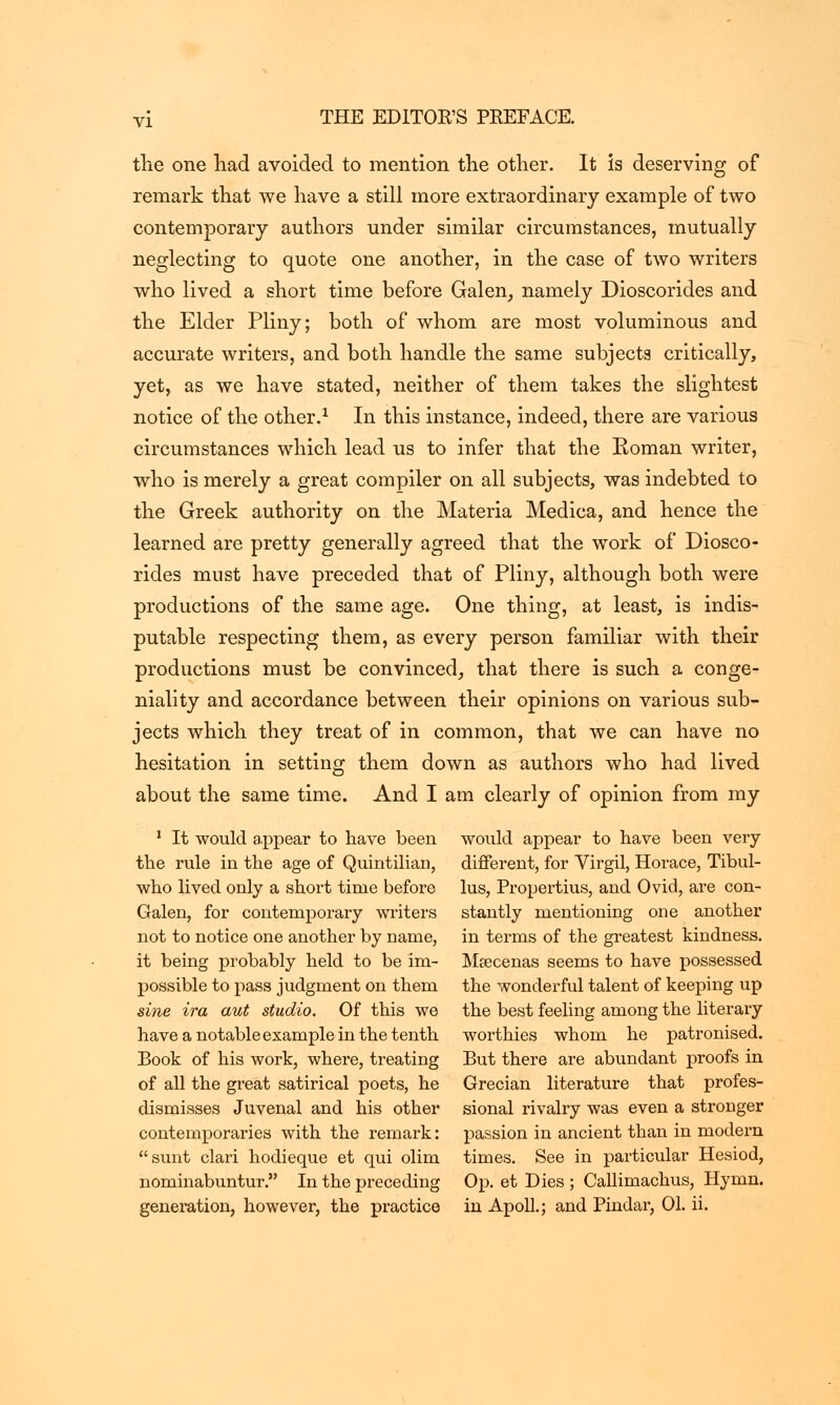 tlie one had avoided to mention the other. It is deserving of remark that we have a still more extraordinary example of two contemporary authors under similar circumstances, mutually neglecting to quote one another, in the case of two writers who lived a short time before Galen, namely Dioscorides and the Elder Pliny; both of whom are most voluminous and accurate writers, and both handle the same subjects critically, yet, as we have stated, neither of them takes the slightest notice of the other.1 In this instance, indeed, there are various circumstances which lead us to infer that the Roman writer, who is merely a great compiler on all subjects, was indebted to the Greek authority on the Materia Medica, and hence the learned are pretty generally agreed that the work of Diosco- rides must have preceded that of Pliny, although both were productions of the same age. One thing, at least, is indis- putable respecting them, as every person familiar with their productions must be convinced, that there is such a conge- niality and accordance between their opinions on various sub- jects which they treat of in common, that we can have no hesitation in setting them down as authors who had lived about the same time. And I am clearly of opinion from my 1 It would appear to have been would appear to have been very the rule in the age of Quintilian, different, for Virgil, Horace, Tibul- who lived only a short time before lus, Propertius, and Ovid, are con- Galen, for contemporary writers stantly mentioning one another not to notice one another by name, in terms of the greatest kindness, it being probably held to be im- Maecenas seems to have possessed possible to pass judgment on them the wonderful talent of keeping up sine ira aut studio. Of this we the best feeling among the literary haveanotableexampleinthetenth worthies whom he patronised. Book of his work, where, treating But there are abundant proofs in of all the great satirical poets, he Grecian literature that profes- dismisses Juvenal and his other sional rivalry was even a stronger contemporaries with the remark: passion in ancient than in modern sunt clari hodieque et qui olim times. See in particular Hesiod, nominabuntur. In the preceding Op. et Dies ; Callimachus, Hymn, generation, however, the practice in Apoll.; and Pindar, 01. ii.