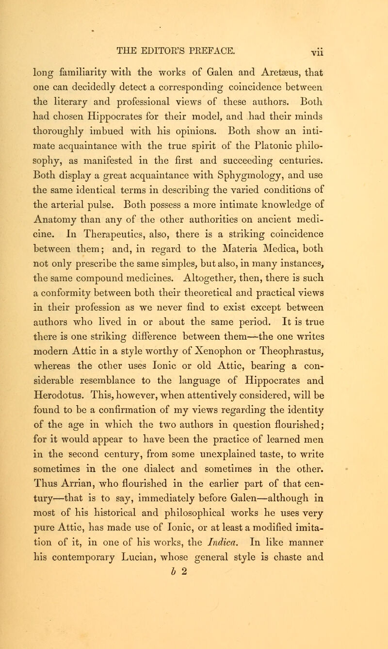 long familiarity with the works of Galen and Aretseus, that one can decidedly detect a corresponding coincidence between the literary and professional views of these authors. Both had chosen Hippocrates for their model, and had their minds thoroughly imbued with his opinions. Both show an inti- mate acquaintance with the true spirit of the Platonic philo- sophy, as manifested in the first and succeeding centuries. Both display a great acquaintance with Sphygmology, and use the same identical terms in describing the varied conditions of the arterial pulse. Both possess a more intimate knowledge of Anatomy than any of the other authorities on ancient medi- cine. In Therapeutics, also, there is a striking coincidence between them; and, in regard to the Materia Medica, both not only prescribe the same simples, but also, in many instances, the same compound medicines. Altogether, then, there is such a conformity between both their theoretical and practical views in their profession as we never find to exist except between authors who lived in or about the same period. It is true there is one striking difference between them—the one writes modern Attic in a style worthy of Xenophon or Theophrastus, whereas the other uses Ionic or old Attic, bearing a con- siderable resemblance to the language of Hippocrates and Herodotus. This, however, when attentively considered, will be found to be a confirmation of my views regarding the identity of the age in which the two authors in question flourished; for it would appear to have been the practice of learned men in the second century, from some unexplained taste, to write sometimes in the one dialect and sometimes in the other. Thus Arrian, who flourished in the earlier part of that cen- tury—that is to say, immediately before Galen—although in most of his historical and philosophical works he uses very pure Attic, has made use of Ionic, or at least a modified imita- tion of it, in one of his works, the Indica. In like manner his contemporary Lucian, whose general style is chaste and b 2