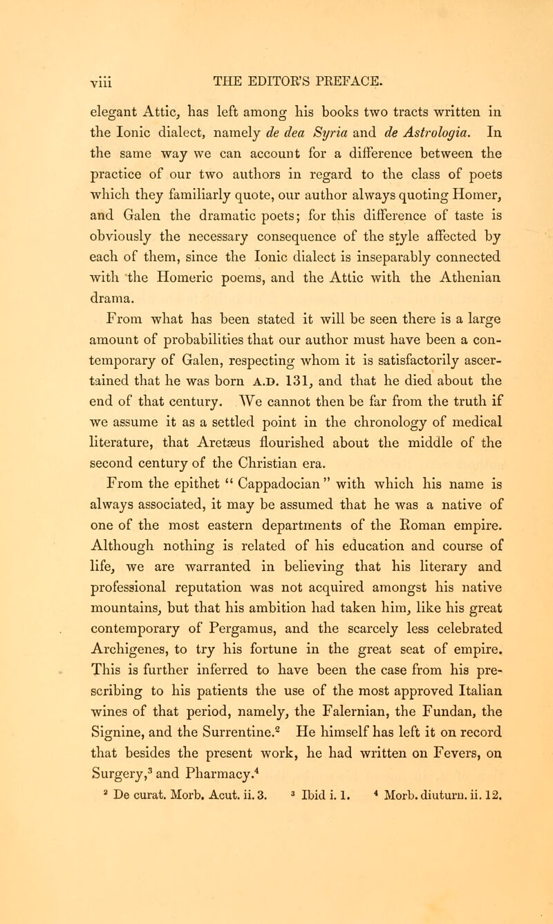 elegant Attic, has left among his books two tracts written in the Ionic dialect, namely de dea Syria and de Astrologia. In the same way we can account for a difference between the practice of our two authors in regard to the class of poets which they familiarly quote, our author always quoting Homer, and Galen the dramatic poets; for this difference of taste is obviously the necessary consequence of the style affected by each of them, since the Ionic dialect is inseparably connected with the Homeric poems, and the Attic with the Athenian drama. From what has been stated it will be seen there is a large amount of probabilities that our author must have been a con- temporary of Galen, respecting whom it is satisfactorily ascer- tained that he was born a.d. 131, and that he died about the end of that century. We cannot then be far from the truth if we assume it as a settled point in the chronology of medical literature, that Aretaeus flourished about the middle of the second century of the Christian era. From the epithet  Cappadocian with which his name is always associated, it may be assumed that he was a native of one of the most eastern departments of the Roman empire. Although nothing is related of his education and course of life, we are warranted in believing that his literary and professional reputation was not acquired amongst his native mountains, but that his ambition had taken him, like his great contemporary of Pergamus, and the scarcely less celebrated Archigenes, to try his fortune in the great seat of empire. This is further inferred to have been the case from his pre- scribing to his patients the use of the most approved Italian wines of that period, namely, the Falernian, the Fundan, the Signine, and the Surrentine.2 He himself has left it on record that besides the present work, he had written on Fevers, on Surgery,3 and Pharmacy.4