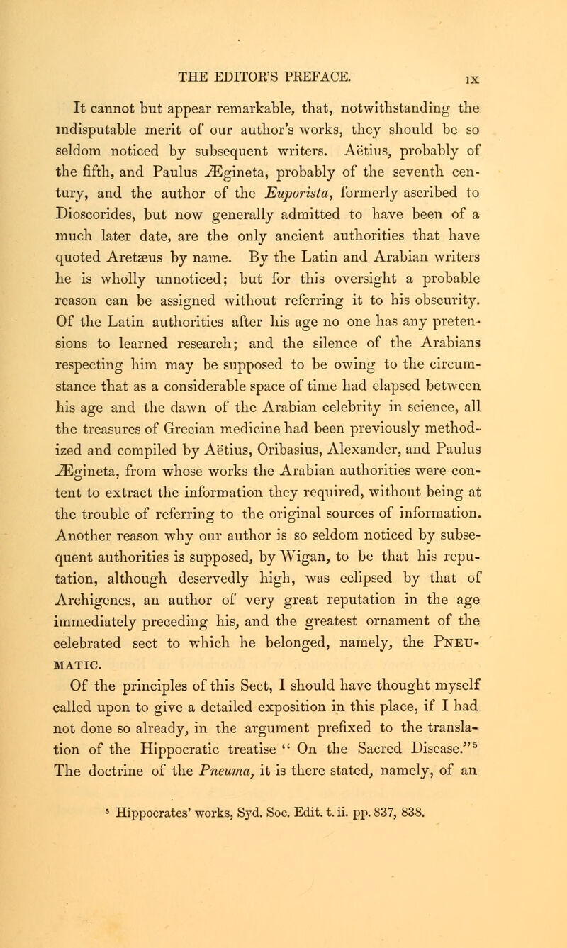 It cannot but appear remarkable, that, notwithstanding the indisputable merit of our author's works, they should be so seldom noticed by subsequent writers. Aetius, probably of the fifth, and Paulus .ZEgineta, probably of the seventh cen- tury, and the author of the Euporista, formerly ascribed to Dioscorides, but now generally admitted to have been of a much later date, are the only ancient authorities that have quoted Aretaeus by name. By the Latin and Arabian writers he is wholly unnoticed; but for this oversight a probable reason can be assigned without referring it to his obscurity. Of the Latin authorities after his age no one has any preten- sions to learned research; and the silence of the Arabians respecting him may be supposed to be owing to the circum- stance that as a considerable space of time had elapsed between his age and the dawn of the Arabian celebrity in science, all the treasures of Grecian medicine had been previously method- ized and compiled by Aetius, Oribasius, Alexander, and Paulus -ZEgineta, from whose works the Arabian authorities were con- tent to extract the information they required, without being at the trouble of referring to the original sources of information. Another reason why our author is so seldom noticed by subse- quent authorities is supposed, by Wigan, to be that his repu- tation, although deservedly high, was eclipsed by that of Archigenes, an author of very great reputation in the age immediately preceding his, and the greatest ornament of the celebrated sect to which he belonged, namely, the Pneu- matic. Of the principles of this Sect, I should have thought myself called upon to give a detailed exposition in this place, if I had not done so already, in the argument prefixed to the transla- tion of the Hippocratic treatise  On the Sacred Disease/'5 The doctrine of the Pneuma, it is there stated, namely, of an 5 Hippocrates' works, Syd. Soc. Edit. t. ii. pp. 837, 838.