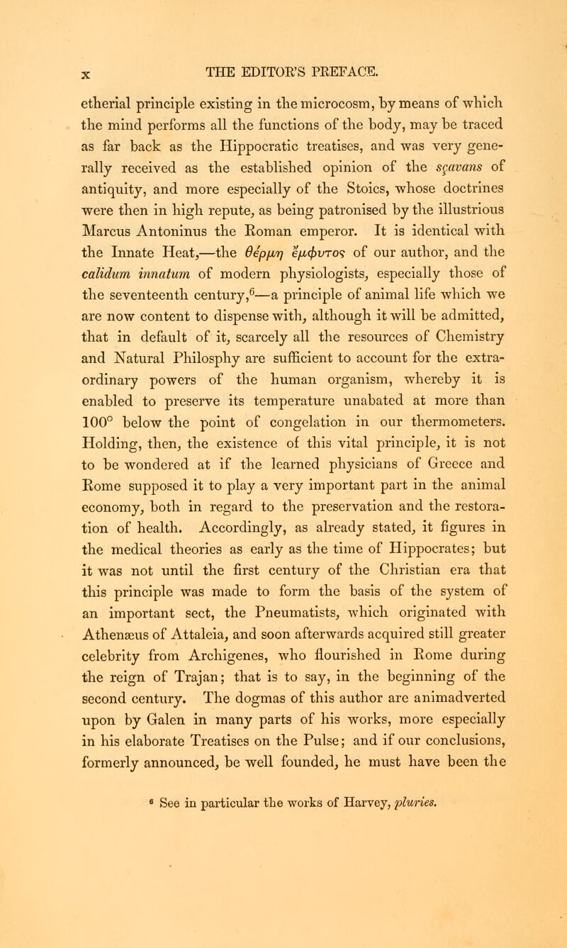 etherial principle existing in the microcosm, by means of which the mind performs all the functions of the body, may be traced as far back as the Hippocratic treatises, and was very gene- rally received as the established opinion of the sgavans of antiquity, and more especially of the Stoics, whose doctrines were then in high repute, as being patronised by the illustrious Marcus Antoninus the Roman emperor. It is identical with the Innate Heat,—the θβρμη έμφυτος of our author, and the calidum innatum of modern physiologists, especially those of the seventeenth century,6—a principle of animal life which we are now content to dispense with, although it will be admitted, that in default of it, scarcely all the resources of Chemistry and Natural Philosphy are sufficient to account for the extra- ordinary powers of the human organism, whereby it is enabled to preserve its temperature unabated at more than 100° below the point of congelation in our thermometers. Holding, then, the existence of this vital principle, it is not to be wondered at if the learned physicians of Greece and Rome supposed it to play a very important part in the animal economy, both in regard to the preservation and the restora- tion of health. Accordingly, as already stated, it figures in the medical theories as early as the time of Hippocrates; but it was not until the first century of the Christian era that this principle was made to form the basis of the system of an important sect, the Pneumatists, which originated with Athenaeus of Attaleia, and soon afterwards acquired still greater celebrity from Archigenes, who flourished in Rome during the reign of Trajan; that is to say, in the beginning of the second century. The dogmas of this author are animadverted upon by Galen in many parts of his works, more especially in his elaborate Treatises on the Pulse; and if our conclusions, formerly announced, be well founded, he must have been the 8 See in particular the works of Harvey, pluries.