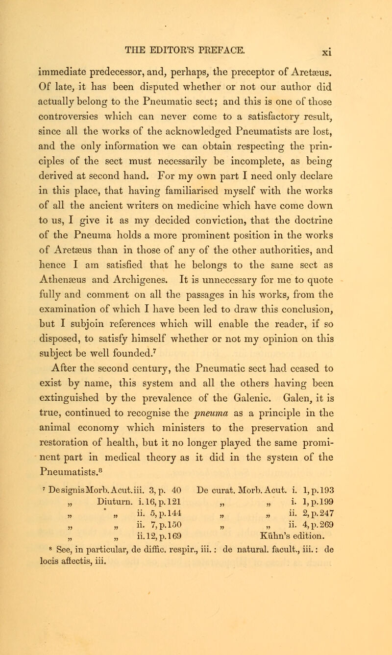 immediate predecessor, and, perhaps, the preceptor of Aretseus. Of late, it has been disputed whether or not our author did actually belong to the Pneumatic sect; and this is one of those controversies which can never come to a satisfactory result, since all the works of the acknowledged Pneumatists are lost, and the only information we can obtain respecting the prin- ciples of the sect must necessarily be incomplete, as being derived at second hand. For my own part I need only declare in this place, that having familiarised myself with the works of all the ancient writers on medicine which have come down to us, I give it as my decided conviction, that the doctrine of the Pneuma holds a more prominent position in the works of Aretseus than in those of any of the other authorities, and hence I am satisfied that he belongs to the same sect as Athenseus and Archigenes. It is unnecessary for me to quote fully and comment on all the passages in his works, from the examination of which I have been led to draw this conclusion, but I subjoin references which will enable the reader, if so disposed, to satisfy himself whether or not my opinion on this subject be well founded.7 After the second century, the Pneumatic sect had ceased to exist by name, this system and all the others having been extinguished by the prevalence of the Galenic. Galen, it is true, continued to recognise the pneuma as a principle in the animal economy which ministers to the preservation and restoration of health, but it no longer played the same promi- nent part in medical theory as it did in the system of the Pneumatists.8 7 DesignisMorb.Acut.iii. 3, p. 40 De curat. Morb. Acut. i. I,p.l93 „ Diuturn. i. 16, p. 121 „ „ i. I,p.l99 „ ii. 5, p. 144 „ „ ii. 2, p. 247 „ „ ii. 7, p. 150 „ „ ii. 4, p. 269 „ „ ii. 12, p. 169 Kiihn's edition. 8 See, in particular, de diffic. respir., iii.: de natural, facult., iii.: de locis afiectis, iii.