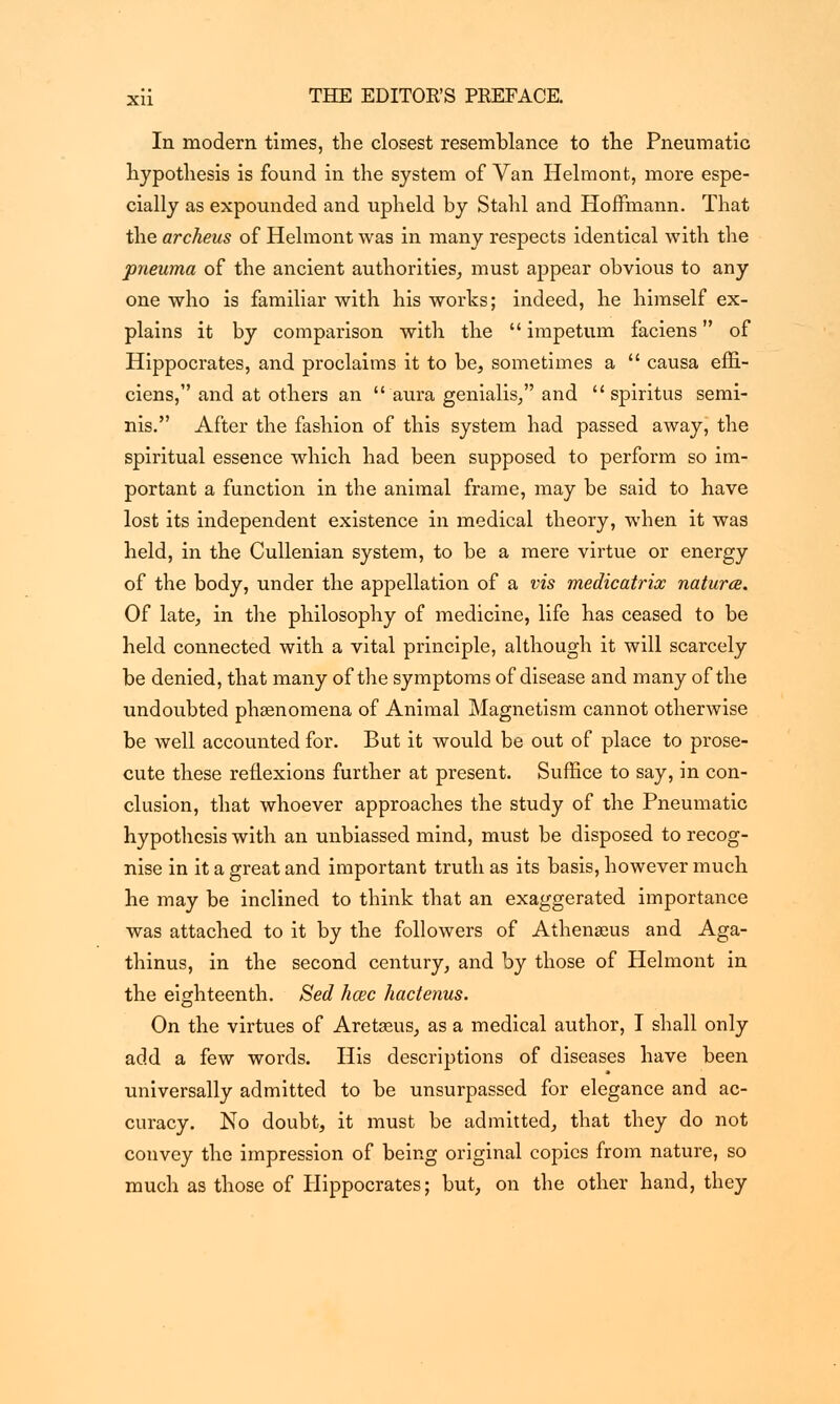 In modern times, the closest resemblance to tne Pneumatic hypothesis is found in the system of Van Helmont, more espe- cially as expounded and upheld by Stahl and Hoffmann. That the archeus of Helmont was in many respects identical with the pneuma of the ancient authorities, must appear obvious to any one who is familiar with his works; indeed, he himself ex- plains it by comparison with the  impetum faciens of Hippocrates, and proclaims it to be, sometimes a  causa effi- ciens, and at others an  aura genialis, and  spiritus semi- nis. After the fashion of this system had passed away, the spiritual essence which had been supposed to perform so im- portant a function in the animal frame, may be said to have lost its independent existence in medical theory, when it was held, in the Cullenian system, to be a mere virtue or energy of the body, under the appellation of a vis medicatrix naturae. Of late, in the philosophy of medicine, life has ceased to be held connected with a vital principle, although it will scarcely be denied, that many of the symptoms of disease and many of the undoubted phaenomena of Animal Magnetism cannot otherwise be well accounted for. But it would be out of place to prose- cute these reflexions further at present. Suffice to say, in con- clusion, that whoever approaches the study of the Pneumatic hypothesis with an unbiassed mind, must be disposed to recog- nise in it a great and important truth as its basis, however much he may be inclined to think that an exaggerated importance was attached to it by the followers of Athengeus and Aga- thinus, in the second century, and by those of Helmont in the eighteenth. Sed hcec hactenus. On the virtues of Aretseus, as a medical author, I shall only add a few words. His descriptions of diseases have been universally admitted to be unsurpassed for elegance and ac- curacy. No doubt, it must be admitted, that they do not convey the impression of being original copies from nature, so much as those of Hippocrates; but, on the other hand, they