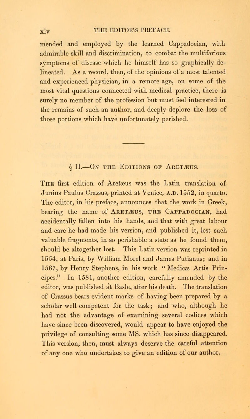 mended and employed by the learned Cappadocian, with admirable skill and discrimination, to combat the multifarious symptoms of disease which he himself has so graphically de- lineated. As a record, then, of the opinions of a most talented and experienced physician, in a remote age, on some of the most vital questions connected with medical practice, there is surely no member of the profession but must feel interested in the remains of such an author, and deeply deplore the loss of those portions which have unfortunately perished. § II.—On the Editions of Aret^eus. The first edition of Aretasus was the Latin translation of Junius Paulus Crassus, printed at Venice, a.d. 1552, in quarto. The editor, in his preface, announces that the work in Greek, bearing the name of Aret^eus, the Cappadocian, had accidentally fallen into his hands, and that with great labour and care he had made his version, and published it, lest such valuable fragments, in so perishable a state as he found them, should be altogether lost. This Latin version was reprinted in 1554, at Paris, by William Morel and James Putianus; and in 1567, by Henry Stephens, in his work  Medicae Artis Prin- cipes. In 1581, another edition, carefully amended by the editor, was published at Basle, after his death. The translation of Crassus bears evident marks of having been prepared by a scholar well competent for the task; and who, although he had not the advantage of examining several codices which have since been discovered, would appear to have enjoyed the privilege of consulting some MS. which has since disappeared. This version, then, must always deserve the careful attention of any one who undertakes to give an edition of our author.
