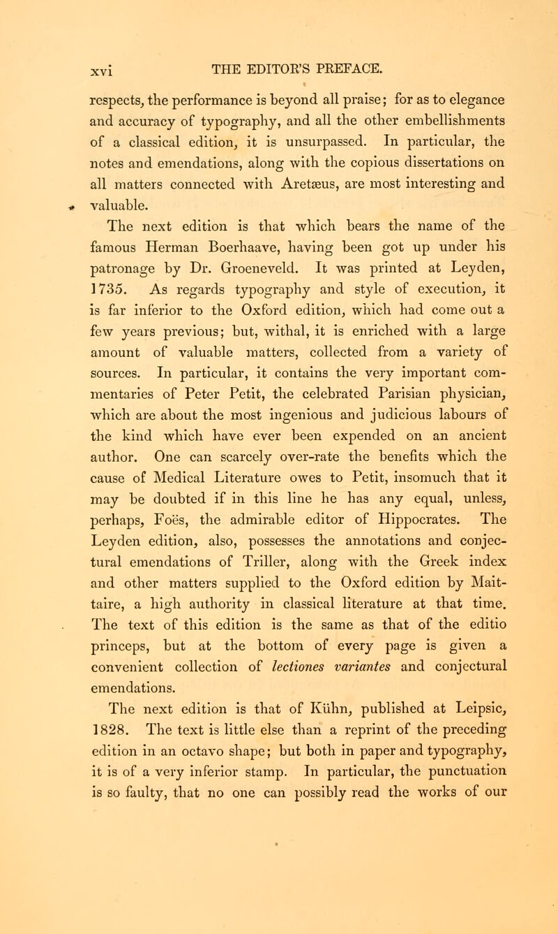 respects, the performance is beyond all praise; for as to elegance and accuracy of typography, and all the other embellishments of a classical edition, it is unsurpassed. In particular, the notes and emendations, along with the copious dissertations on all matters connected with Aretseus, are most interesting and valuable. The next edition is that which bears the name of the famous Herman Boerhaave, having been got up under his patronage by Dr. Groeneveld. It was printed at Leyden, 1735. As regards typography and style of execution, it is far inferior to the Oxford edition, which had come out a few years previous; but, withal, it is enriched with a large amount of valuable matters, collected from a variety of sources. In particular, it contains the very important com- mentaries of Peter Petit, the celebrated Parisian physician, which are about the most ingenious and judicious labours of the kind which have ever been expended on an ancient author. One can scarcely over-rate the benefits which the cause of Medical Literature owes to Petit, insomuch that it may be doubted if in this line he has any equal, unless, perhaps, Foes, the admirable editor of Hippocrates. The Leyden edition, also, possesses the annotations and conjec- tural emendations of Triller, along with the Greek index and other matters supplied to the Oxford edition by Mait- taire, a high authority in classical literature at that time. The text of this edition is the same as that of the editio princeps, but at the bottom of every page is given a convenient collection of lectiones variantes and conjectural emendations. The next edition is that of Kiihn, published at Leipsic, 1828. The text is little else than a reprint of the preceding edition in an octavo shape; but both in paper and typography, it is of a very inferior stamp. In particular, the punctuation is so faulty, that no one can possibly read the works of our