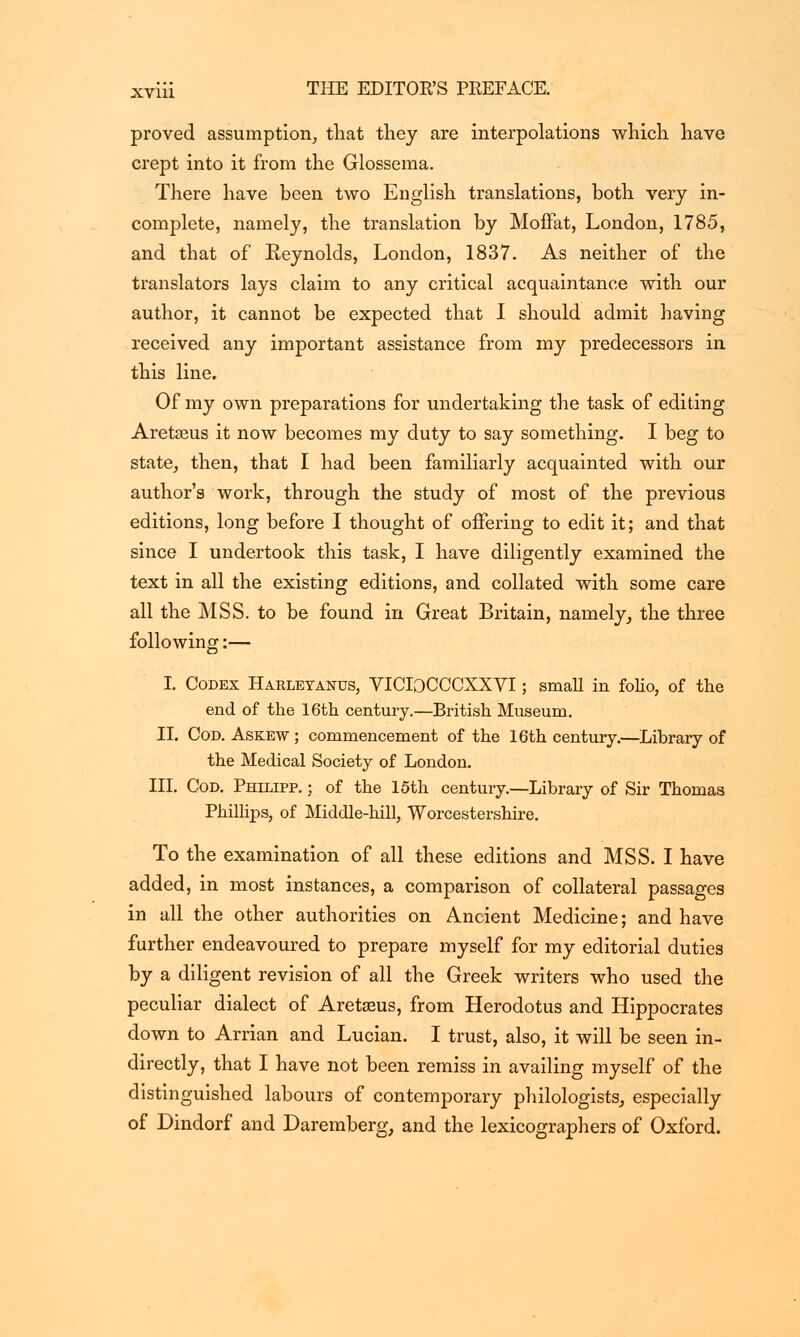 proved assumption, that they are interpolations which have crept into it from the Glossema. There have been two English translations, both very in- complete, namely, the translation by Moffat, London, 1785, and that of Reynolds, London, 1837. As neither of the translators lays claim to any critical acquaintance with our author, it cannot be expected that I should admit having received any important assistance from my predecessors in this line. Of my own preparations for undertaking the task of editing Aretzeus it now becomes my duty to say something. I beg to state, then, that I had been familiarly acquainted with our author's work, through the study of most of the previous editions, long before I thought of offering to edit it; and that since I undertook this task, I have diligently examined the text in all the existing editions, and collated with some care all the MSS. to be found in Great Britain, namely, the three following:— I. Codex Harleyanus, VICIOCCCXXVI; small in folio, of the end of the 16th century.—British Museum. II. Cod. Askew ; commencement of the 16th century.—Library of the Medical Society of London. III. Cod. Philipp. ; of the 15th century.—Library of Sir Thomas Phillips, of Middle-hill, Worcestershire. To the examination of all these editions and MSS. I have added, in most instances, a comparison of collateral passages in all the other authorities on Ancient Medicine; and have further endeavoured to prepare myself for my editorial duties by a diligent revision of all the Greek writers who used the peculiar dialect of Aretseus, from Herodotus and Hippocrates down to Arrian and Lucian. I trust, also, it will be seen in- directly, that I have not been remiss in availing myself of the distinguished labours of contemporary philologists, especially of Dindorf and Daremberg, and the lexicographers of Oxford.