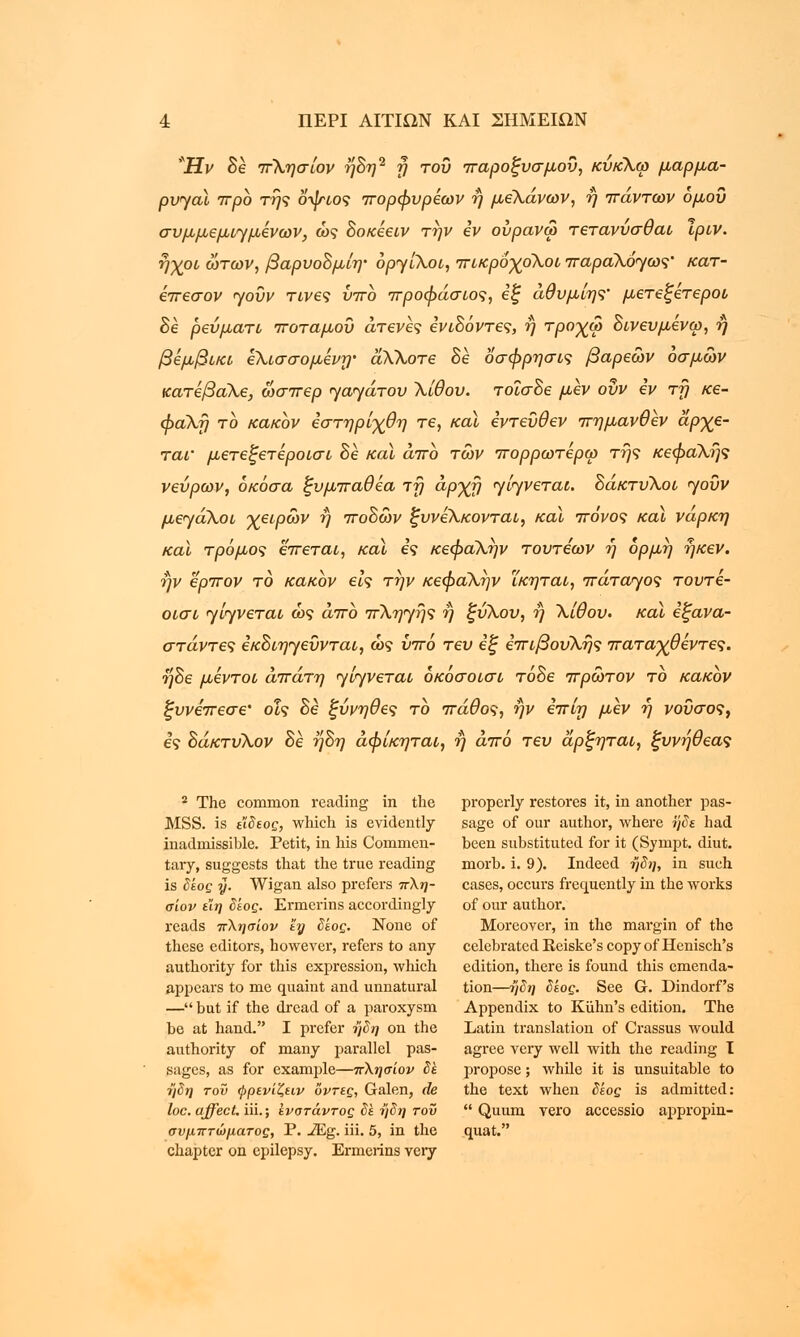 Ή ν Be πλησίον ήΒη2 η του παροξυσμού, κύκλω μαρμα- ρυηαϊ προ της οψιος πορφυρέων ή μελάνων, ή πάντων όμοΰ συμμεμιημενων, ώς Βοκεειν την iv ούρανω τετανύσθαι Ιριν. ήχοι ώτων, βαρυοΒμίη' opyiXoi, πικροχοΧοι παραλού/ως' κατ- έπεσον yoOv τίνες υπο προφάσιος, εξ άθυμίης' μετεξετεροι Βε ρεύματι ποταμού άτενες ενιΒόντες, ή τροχω Βινευμενω, ή βέμβικι ίΧισσομένη' αλΧοτε Be οσφρησις βαρέων οσμών κατέβαλε, ωσπερ <γα<γάτου Χίθου. τοΐσΒε μεν ουν εν τη κε- φαλή το κακόν εστηρίχθη τε, και εντεύθεν πημανθεν άρχε- ται' μετεξετεροισι Βε καϊ άπο τών πορρωτερω της κεφαλής νεύρων, όκόσα ξυμπαθεα τη αρχή <γί<γνεται. ΒάκτυΧοι <yodv με<γάλοι χειρών η ποΒών ξυνελκονται, και πόνος και νάρκη και τρόμος έπεται, καϊ ες κεφαΧην τουτεων ή ορμή ήκεν. ην ερπον το κακόν εις την κεφαλήν ΐκηται, πάταγος τουτε- οισι ην^νεται ώς άπο πληγής ή ξυΧου, η Χίθου. καϊ εξανα- στάντες εκΒιηηεΰνται, ώς υπό τευ εξ επιβουΧής παταχθέντες. ήΒε μεντοι άπατη <γίηνεται όκόσοισι τόΒε πρώτον το κακόν ξυνεπεσε' οΐς Βε ξύνηθες το πάθος, ην επίη μεν η νοΰσος, ες ΒάκτυΧον Βε ήΒη άφίκηται, ή άπό τευ άρξηται, ξυνήθεας 2 The common reading in the properly restores it, in another pas- MSS. is ε'ίδεος, which is evidently sage of our author, where ήδε had inadmissible. Petit, in his Commen- been substituted for it (Sympt. diut. tary, suggests that the true reading morb. i. 9). Indeed ήδη, in such is δέος y. Wigan also prefers πλη- cases, occurs frequently in the works σίον εϊη δέος. Ermerins accordingly of our author. reads πλησίον hj δέος. None of Moreover, in the margin of the these editors, however, refers to any celebrated Reiske's copy of Henisch's authority for this expression, which edition, there is found this emenda- appcars to me quaint and unnatural tion—ήδη δέος. See G. Dindorf's — but if the dread of a paroxysm Appendix to Kiihn's edition. The be at hand. I prefer ήδη on the Latin translation of Crassus would authority of many parallel pas- agree very well with the reading I sages, as for example—πλησίον δε propose; while it is unsuitable to ήδη του ψρενίζειν οντες, Galen, de the text when δέος is admitted: loc.affect. iii.; ενστάντος δε ήδη του  Quum vero accessio appropin- συμπτώματος, P. JEg. iii. 5, in the quat. chapter on epilepsy. Ermerins very
