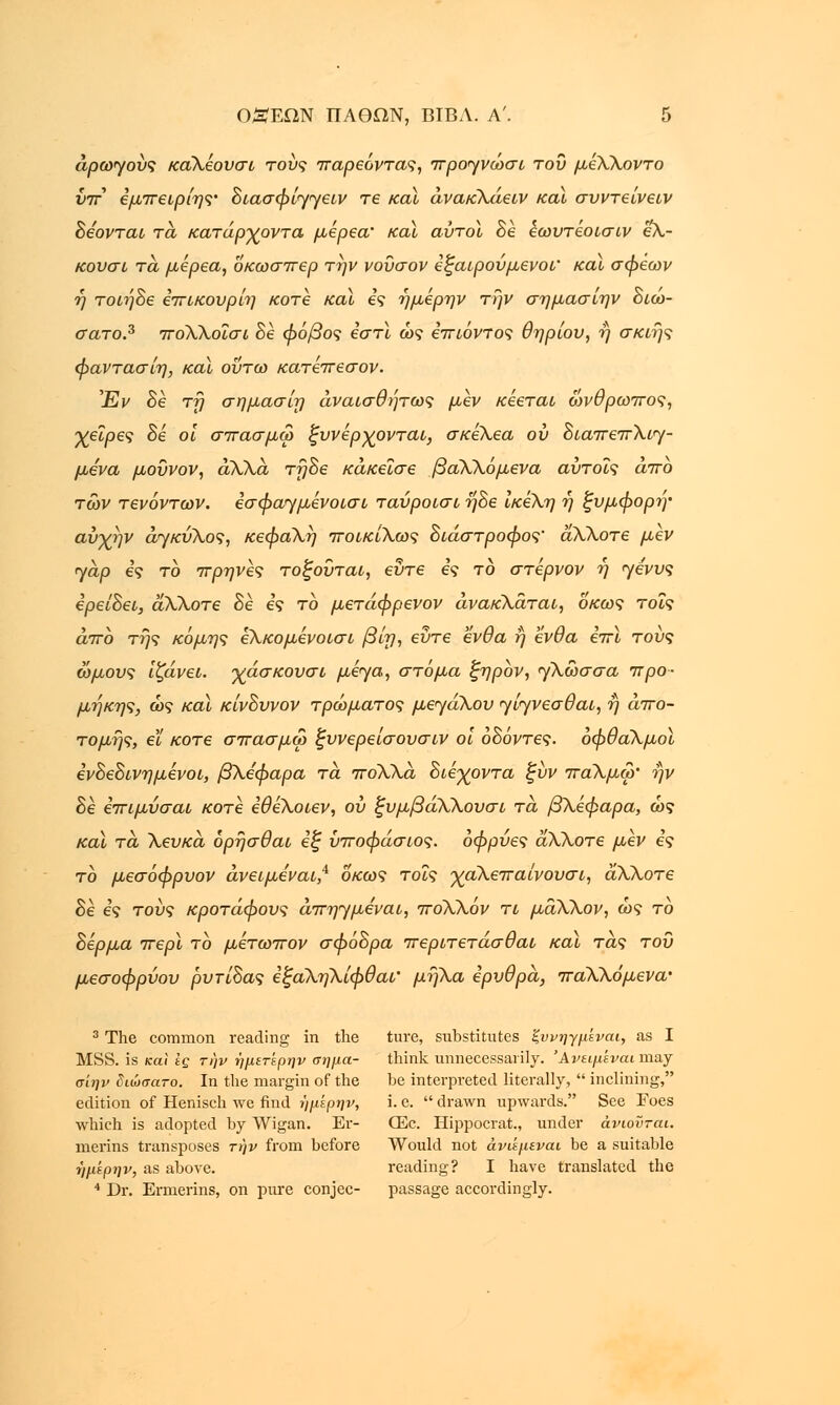 αρωγούς καλέουσι τους παρεόντας, προγνώσω του μέλλοντο νπ εμπειρίης• διασφίγγειν τε και άνακλάειν καϊ συντείνειν δέονται τα κατάργοντα μέρεα' καϊ αύτοϊ δε εωυτέοισιν ελ- κουσι τα, μέρεα, οκωσπερ την νοΰσον εξαιρούμενοι' καϊ σφέων η τοιήδε επικουρίη κοτε καϊ ες ήμέρην την σημασίην διώ- σατο.3 πολλοΐσι δε φόβος εστί ως επιόντος Θηρίου, η σκιης φαντασίη, καϊ ούτω κατέπεσον. Έν δε τη σημασίη άναισθήτως μεν κέεται ώνθρωπος, χείρες δε οι σπασμω ξυνέρχονται, σκέλεα ου διαπεπλιγ- μένα μοΰνον, αλλά τηδε κάκεΐσε βαλλόμενα αύτοΐς άπο των τενόντων, εσφαγμένοισι ταύροισι ηδε ίκέλη ή ξυμφορη• αύχήν αγκύλος, κεφαλή ποικίλως διάστροφος' άλλοτε μεν γαρ ες το πρηνες τοξούται, εΰτε ες το στερνον η γένυς ερείδει, άλλοτε δε ες το μετάφρενον ανακλάται, οκως τοις άπο της κόμης έλκομένοισι βίη, εΰτε ένθα ή ένθα επί του? ώμους ιζάνει. χάσκουσι μέγα, στόμα ξηρον, γλώσσα, προ- μήκης, ως καϊ κίνδυνον τρώματος μεγάλου γίγνεσθαι, η από- τομης, ει κοτε σπασμω ξυνερείσουσιν οι οδόντες, οφθαλμοί ενδεδινημένοι, βλέφαρα τα. πολλά διεγοντα ξύν παλμω' ην δε επιμύσαι κοτε εθελοιεν, ου ξυμβάλλουσι τα βλέφαρα, ως καϊ τα, λευκά όρήσθαι εξ ΰποφάσιος. οφρύες άλλοτε μεν ες το μεσόφρυον άνειμέναι,4 οκως τοις γαλεπαίνουσι, άλλοτε δε ες τους κροτάφους άπηγμεναι, πολλόν τι μάλλον, ως το δέρμα περί το μέτωπον σφόδρα περιτετάσθαι και τας του μεσοφρύου ρυτίδας έξάληλίφθαι' μήλα ερυθρά, παλλόμενα' 3 The common reading in the ture, substitutes ξυνηγμίναι, as I MSS. is και Ις την ήμετέρην σήμα- think unnecessarily. Άνειμίναι may σίην διώσατο. In the margin of the be interpreted literally,  inclining, edition of Henisch we find ϊ/μέρην, i. e.  drawn upwards. See Eoes which is adopted by Wigan. Er- CEc. Hippocrat., under άνιοϋται. merins transposes την from before Would not άνιεμεναι be a suitable ι'ΐμέρην, as above. reading? I have translated the 4 Dr. Ermerins, on pure conjee- passage accordingly.